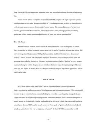 loop. As the OODA point approaches, automated action may succeed where human decision and action may 
43 
fail. 
Theater missile defense exemplifies one area where MITCH, coupled with target acquisition systems, 
could provide a decisive edge. By exploiting MITCH’s global awareness and its ability to pinpoint objects 
with sub-meter accuracy, enemy threats quickly become targets. The increased presence of surface-to-air 
missiles, ground-launched cruise missiles, advanced aircraft and armor, and highly motorized infantry, 
pushes war fighters toward an automated philosophy of “shoot now and ask questions later.” 
User Interfaces 
Whether human or machine, users will view MITCH’s information via an exciting array of formats. 
Each format must be tailored to specific mission areas with the goal of expediting decisions and actions. The 
spirit of this goal and the demands of 2025 probably sound the death knell for today’s two dimensional 
displays. Instead, envision 3-D holographic displays of the situation, voice exchanges, tactile inputs that 
prompt actions, and other alternatives. Advances in miniaturization will allow “displays” on every weapon 
system, including the soldier. Imagine devices that inhabit the human body, closely integrating with human 
ears, eyes, and fingers. In the end, MITCH is designed to take advantage of any of these approaches. It is the 
user’s call to make. 
MITCH at Work 
MITCH can make a reality out of today’s and the foreseeable future’s seemingly impossible 
tasks¾providing the needed cornerstone of global awareness and information dominance. This system could 
monitor the globe in near real time, constantly looking for events that could change the strategic landscape. 
At the same time, MITCH would provide operational commanders with the “fused” information they need to 
ensure success on the battlefield. Finally, combined with the right strike vehicle, the system could enable the 
air and space forces of 2025 to achieve such current Air Force goals as “get those [ballistic missiles] with 
attack operations before they ever have a chance to launch.”3 In short, MITCH is a system that would 
 
