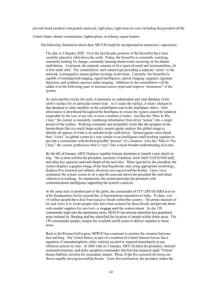 provide fused products (integrated, analyzed, right place, right time) to users including the president of the 
United States, theater commanders, fighter pilots, or infantry squad leaders. 
The following illustration shows how MITCH might be incorporated in tomorrow’s operations: 
The date is 1 January 2025. Over the last decade, portions of the SenseNet have been 
carefully placed in orbit above the earth. Today, the SenseNet is constantly watching, 
constantly looking for change, constantly learning about events occurring on the distant 
earth below. At present, the network consists of five types of small and microsatellites, all 
in low earth orbit. The constellation, each sensor type providing a separate “sense” to the 
network, is arranged to ensure global coverage at all times. Currently, the SenseNet is 
capable of multispectral imaging, signal intelligence, optical imaging, magnetic signature 
detection, and synthetic aperture radar imaging. Additions to the constellation will be 
added over the following years to increase sensor types and improve “awareness” of the 
system. 
As each satellite circles the earth, it maintains an independent and total database of the 
earth’s surface for its particular sensor type. As it scans the surface, it relays changes in 
that database to other satellites in the constellation and to the IntelSpace below. New 
information is distributed throughout the IntelSpace to ensure the system cannot be rendered 
inoperable by the loss of any one or even a number of nodes. Just like the “Man In The 
Chair,” the system is constantly combining information from all its “senses” into a single 
picture of the surface. Working constantly and in parallel, much like the synapses in the 
human brain (but at a much larger scale), system agents analyze this global image to 
identify all aspects of what is on and above the earth below. System agents cross check 
their “views” on global events in a way similar to an intelligence staff working together to 
provide a commander with the best possible “picture” of a situation. Like the “Man In The 
Chair,” the system synthesizes what it “sees” into a much broader understanding of events. 
By the 4th of January, MITCH pieces together Iranian intentions to launch a new attack on 
Iraq. The system notifies the president, secretary of defense, Joint Staff, EASTCOM staff, 
and other key agencies and individuals of the activities. When queried by the president, the 
system displays a graphic image of the Iran/Iraq border and, using appropriate symbology, 
displays five armored and infantry divisions moving toward the border. Upon voice 
command, the system zooms in on a specific area and shows the president the individual 
vehicles it is tracking. In conjunction, the system provides the president with 
communications intelligence supporting the system’s analysis. 
At the same time in another part of the globe, the commander of JTF LIFE GUARD arrives 
at his headquarters for his second day of humanitarian operations in India. To date, over 
10 million people have died from massive floods within the country. The prime function of 
his task force is to locate people who have been isolated by those floods and provide them 
with needed supplies for survival¾a stopgap until the waters retreat. As the JTF 
commander steps into the operations room, MITCH has already identified key populated 
areas isolated by flooding and has identified the location of people within those areas. The 
JTF commander quickly assigns his available airlift assets to deliver supplies to those 
areas. 
Back in the Persian Gulf region, MITCH has continued to monitor the situation between 
Iran and Iraq. The United States, as part of a coalition of United Nations forces, has a 
squadron of transatmospheric strike vehicles on alert to respond immediately to any 
offensive actions by Iran. At 2003 zulu on 5 January, MITCH alerts the president, national 
command structure, and strike squadron commander that Iran has prepared eight “Tehran” 
theater ballistic missiles for immediate launch. Three of the five armored divisions are 
shown rapidly moving toward the border. Upon this notification, the president orders the 
44 
 