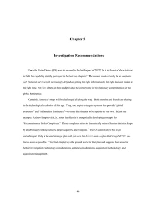 Chapter 5 
Investigation Recommendations 
Does the United States (US) want to succeed in the battlespace of 2025? Is it in America’s best interest 
to field the capability vividly portrayed in the last two chapters? The answer must certainly be an emphatic 
yes! National survival will increasingly depend on getting the right information to the right decision maker at 
the right time. MITCH offers all three and provides the cornerstone for revolutionary comprehension of the 
46 
global battlespace. 
Certainly, America’s steps will be challenged all along the way. Both enemies and friends are sharing 
in the technological explosion of this age. They, too, aspire to acquire systems that provide “global 
awareness” and “information dominance”¾systems that threaten to be superior to our own. In just one 
example, Andrew Krepinevich, Jr., notes that Russia is energetically developing concepts for 
“Reconnaissance Strike Complexes.” These complexes strive to dramatically reduce Russian decision loops 
by electronically linking sensors, target acquirers, and weapons.1 The US cannot allow this to go 
unchallenged. Only a focused strategic plan will put us in the driver’s seat¾a plan that brings MITCH on-line 
as soon as possible. This final chapter lays the ground work for that plan and suggests four areas for 
further investigation: technology considerations, cultural considerations, acquisition methodology, and 
acquisition management. 
 