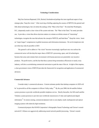 Technology Considerations 
Maj Gen Garrison Rapmund, USA, Retired, foreshadowed perhaps the most significant aspect of any 
strategic plan, “keep the vision.” After receiving a briefing capturing the essence of MITCH, the general said 
little about technologies, but a lot about the analogy of the “Man in the Chair.” He noted that Washington, 
D.C., desperately needs a clear vision of the system end-state. The “Man in the Chair,” he noted, provides 
one. It provides a vision that allows decision makers to evaluate an infinite stream of “interesting” 
technologies, recognize the ones that advance the concept of MITCH, and fund them.2 Keep the vision. Insist 
on “major league” competencies in global awareness and information dominance. Do not let skepticism rule 
47 
out what may truly be possible in 2025. 
The general’s call to adhere to “the vision” becomes increasingly significant once one realizes the 
commercial sector will develop the major share of MITCH’s processing, space, and AI technologies. 
Systems that sense and evaluate their environment with human precision are potentially very lucrative 
products. The profit motive, and the fact that these systems bring tremendous efficiencies to nearly every 
industry, will drive overwhelming commercial motivation to push the state of the art. In light of this impetus, 
a clear government vision of MITCH provides the framework for recognition and application of commercial 
advances. 
Commercial Advances 
Consider today’s commercial advances. Current estimates predict that desktop computers in 2020 will 
be “as powerful as all the computers in Silicon Valley today.”3 By the year 2000, the 66-satellite Iridium 
system promises to provide worldwide portable telephone service. Shortly thereafter, the 840 small satellite 
Teledesic system promises to provide near worldwide transmission of video and sophisticated digital 
information.4 In remote sensing, commercial planners look to soon deploy small, multispectral and optical 
imaging systems with relatively high resolutions. 
Commercial projects like RAND Corporation’s Holographic Neural Technology and Taiwan’s neural-network 
IC Alliance are aggressively addressing neural network parallel processing. Taiwan’s neural- 
 