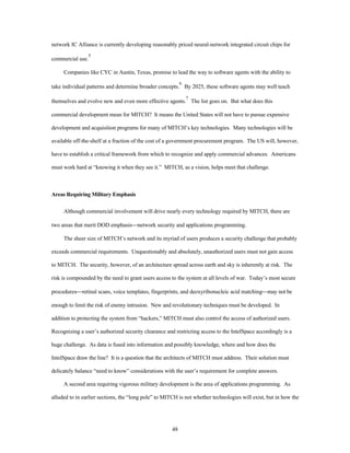 network IC Alliance is currently developing reasonably priced neural-network integrated circuit chips for 
48 
commercial use.5 
Companies like CYC in Austin, Texas, promise to lead the way to software agents with the ability to 
take individual patterns and determine broader concepts.6 By 2025, these software agents may well teach 
themselves and evolve new and even more effective agents.7 The list goes on. But what does this 
commercial development mean for MITCH? It means the United States will not have to pursue expensive 
development and acquisition programs for many of MITCH’s key technologies. Many technologies will be 
available off-the-shelf at a fraction of the cost of a government procurement program. The US will, however, 
have to establish a critical framework from which to recognize and apply commercial advances. Americans 
must work hard at “knowing it when they see it.” MITCH, as a vision, helps meet that challenge. 
Areas Requiring Military Emphasis 
Although commercial involvement will drive nearly every technology required by MITCH, there are 
two areas that merit DOD emphasis¾network security and applications programming. 
The sheer size of MITCH’s network and its myriad of users produces a security challenge that probably 
exceeds commercial requirements. Unquestionably and absolutely, unauthorized users must not gain access 
to MITCH. The security, however, of an architecture spread across earth and sky is inherently at risk. The 
risk is compounded by the need to grant users access to the system at all levels of war. Today’s most secure 
procedures¾retinal scans, voice templates, fingerprints, and deoxyribonucleic acid matching¾may not be 
enough to limit the risk of enemy intrusion. New and revolutionary techniques must be developed. In 
addition to protecting the system from “hackers,” MITCH must also control the access of authorized users. 
Recognizing a user’s authorized security clearance and restricting access to the IntelSpace accordingly is a 
huge challenge. As data is fused into information and possibly knowledge, where and how does the 
IntelSpace draw the line? It is a question that the architects of MITCH must address. Their solution must 
delicately balance “need to know” considerations with the user’s requirement for complete answers. 
A second area requiring vigorous military development is the area of applications programming. As 
alluded to in earlier sections, the “long pole” to MITCH is not whether technologies will exist, but in how the 
 