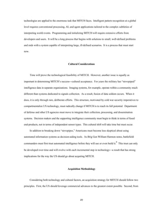 technologies are applied to the enormous task that MITCH faces. Intelligent pattern recognition at a global 
level requires conventional processing, AI, and agent applications tailored to the complex subtleties of 
interpreting world events. Programming and initializing MITCH will require extensive efforts from 
developers and users. It will be a long process that begins with solutions to small, well-defined problems 
and ends with a system capable of interpreting large, ill-defined scenarios. It is a process that must start 
49 
now. 
Cultural Considerations 
Time will prove the technological feasibility of MITCH. However, another issue is equally as 
important in determining MITCH’s success¾cultural acceptance. For years the military has “stovepiped” 
intelligence data in separate organizations. Imaging systems, for example, operate within a community much 
different than systems dedicated to signals collection. As a result, fusion of data seldom occurs. When it 
does, it is only through rare, deliberate efforts. This structure, motivated by cold war security imperatives to 
compartmentalize US technology, must radically change if MITCH is to reach its full potential. Department 
of defense and other US agencies must move to integrate their collection, processing, and dissemination 
systems. Decision makers and the supporting intelligence community must begin to think in terms of fused 
end-products, not in terms of independent sensor types. This cultural shift will take time but must occur. 
In addition to breaking down “stovepipes,” Americans must become less skeptical about using 
automated information systems as decision-aiding tools. As Brig Gen William Harmon notes, battlefield 
commanders must first trust automated intelligence before they will use or even build it.8 This trust can only 
be developed over time and will evolve with each incremental step in technology¾a result that has strong 
implications for the way the US should go about acquiring MITCH. 
Acquisition Methodology 
Considering both technology and cultural factors, an acquisition strategy for MITCH should follow two 
principles. First, the US should leverage commercial advances to the greatest extent possible. Second, from 
 