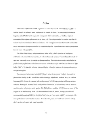 Preface 
In December 1994, Gen Ronald R. Fogleman, Air Force chief of staff, initiated Air Force 2025¾a 
study to identify air and space power requirements 30 years in the future. To support the effort, General 
Fogleman tasked Air University to generate white papers that would seed the Air Staff and major air 
commands with new ideas and concepts for the future. Air University responded by creating more than 30 
teams to focus on distinct areas of mission emphasis. This white paper embodies the research conducted by 
one of those teams¾the team responsible for conceptualizing what “Space Surveillance and Reconnaissance 
vi 
Fusion” means in the year 2025. 
Our vision of surveillance and reconnaissance fusion in 2025 clearly identifies an intelligence 
architecture with human-like characteristics. It will simultaneously sense and evaluate the earth in much the 
same way you remain aware of your day-to-day surroundings. This vision is so central to assimilating the 
paper’s underlying details that our architecture bears as its title the acronym MITCH (derived from the “Man 
In The CHair”). We hope this technique of personification will anchor readers to the human analogy drawn 
throughout the paper. 
The concept and technologies behind MITCH merit further development. Feedback from top-level 
professionals serving as 2025 advisors and assessors strongly supports this assertion. Maj Gen Garrison 
Rapmund, USA, Retired, for example, believes the vision of MITCH is an essential tool for our decision 
makers in Washington. He believes our vision provides a framework for understanding how the stream of 
new information technologies can be applied. The 2025 advisors noted that MITCH stood out as one of “the 
nuggets” in the Air University effort. Gen Bernard Schriever, USAF, Retired, strongly concurred and 
recommended forwarding MITCH to the chief of staff of the Air Force as one of 2025’s top concepts. The 
message from these senior leaders is clear: the work in this paper must not be laid to rest on a dusty 
shelf. Let the real experts take it and run with it. 
 