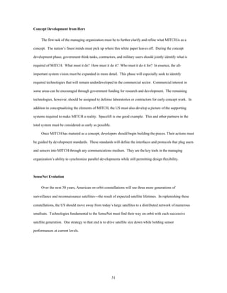 51 
Concept Development from Here 
The first task of the managing organization must be to further clarify and refine what MITCH is as a 
concept. The nation’s finest minds must pick up where this white paper leaves off. During the concept 
development phase, government think tanks, contractors, and military users should jointly identify what is 
required of MITCH. What must it do? How must it do it? Who must it do it for? In essence, the all-important 
system vision must be expanded in more detail. This phase will especially seek to identify 
required technologies that will remain underdeveloped in the commercial sector. Commercial interest in 
some areas can be encouraged through government funding for research and development. The remaining 
technologies, however, should be assigned to defense laboratories or contractors for early concept work. In 
addition to conceptualizing the elements of MITCH, the US must also develop a picture of the supporting 
systems required to make MITCH a reality. Spacelift is one good example. This and other partners in the 
total system must be considered as early as possible. 
Once MITCH has matured as a concept, developers should begin building the pieces. Their actions must 
be guided by development standards. These standards will define the interfaces and protocols that plug users 
and sensors into MITCH through any communications medium. They are the key tools in the managing 
organization’s ability to synchronize parallel developments while still permitting design flexibility. 
SenseNet Evolution 
Over the next 30 years, American on-orbit constellations will see three more generations of 
surveillance and reconnaissance satellites¾the result of expected satellite lifetimes. In replenishing these 
constellations, the US should move away from today’s large satellites to a distributed network of numerous 
smallsats. Technologies fundamental to the SenseNet must find their way on-orbit with each successive 
satellite generation. One strategy to that end is to drive satellite size down while holding sensor 
performances at current levels. 
 