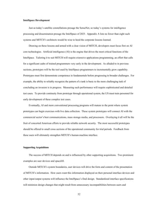 52 
IntelSpace Development 
Just as today’s satellite constellations presage the SenseNet, so today’s systems for intelligence 
processing and dissemination presage the IntelSpace of 2025. Appendix A lists no fewer than eight such 
systems and MITCH’s architects would be wise to heed the corporate lessons learned. 
Drawing on these lessons and armed with a clear vision of MITCH, developers must focus first on AI 
core technologies. Artificial intelligence (AI) is the engine that drives the most critical functions of the 
IntelSpace. Tailoring it to suit MITCH will require extensive applications programming, an effort that calls 
for a significant cadre of trained programmers very early in the development. As alluded to in previous 
sections, prototypes will be the tool used by IntelSpace programmers to incrementally grow capability. 
Prototypes must first demonstrate competence in fundamentals before progressing to broader challenges. For 
example, the ability to reliably recognize the pattern of a tank is basic to the more challenging task of 
concluding an invasion is in progress. Measuring such performance will require sophisticated and detailed 
test cases. To provide continuity from prototype through operational system, the US must train personnel for 
early development of these complex test cases. 
Eventually, AI and more conventional processing programs will mature to the point where system 
prototypes can begin exercises with live data collection. These system prototypes will connect AI with the 
commercial sector’s best communications, mass storage media, and processors. Overlaying it all will be the 
fruit of concerted American efforts to provide reliable network security. The most successful prototypes 
should be offered to small cross sections of the operational community for trial periods. Feedback from 
these users will ultimately strengthen MITCH’s human-machine interface. 
Supporting Acquisitions 
The success of MITCH depends on and is influenced by other supporting acquisitions. Two prominent 
examples are user devices and spacelift. 
Outside MITCH’s system boundaries, user devices will drive the form and content of the presentation 
of MITCH’s information. How users want this information displayed on their personal interface devices and 
other input/output systems will influence the IntelSpace’s final design. Standardized interface specifications 
will minimize design changes that might result from unnecessary incompatibilities between users and 
 