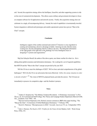 end. Second, the acquisition strategy allows the IntelSpace, SenseNet, and other supporting systems to ride 
on the crest of commercial developments. This allows scarce military and government developers to focus 
on computer software for AI applications and network security. Finally, this acquisition strategy does not 
culminate in a single, all encompassing delivery. Instead, the road of capabilities is incrementally traveled. 
System integration is deferred until prototypes and smaller operational systems have proven “Man in the 
54 
Chair” concepts. 
Conclusion 
Intelligence support of the combat command and control (C2) function is a key ingredient in 
creating and maintaining a decisive advantage in battle¾knowing not only what the enemy 
is doing now, but also anticipating what he is likely to do next. Providing that information 
to the right people at the right time is the challenge Air Force Intelligence faces in 
designing C3I systems and organizations.9 
Maj Gen Schuyler Bissell, the author of the above quote, sees future warfare for what it is. He is 
talking about global awareness and information dominance. He is asking for a set of required capabilities 
that MITCH and the “Man in the Chair” concept can provide by the year 2025. 
Will the US rise to meet the challenges of 2025? Will we have unrivaled comprehension of the global 
battlespace? Will it be the US or our adversaries that most effectively “follow the enemy situation in order 
to decide in battle?” 
10 The vision of MITCH, proposed herein, provides the answer. The US must act 
immediately to preserve its competitive edge¾and the freedom it protects. 
Notes 
1 Andrew F. Krepinevich, “The Military-Technical Revolution: A Preliminary Assessment,” in War 
Theory, ed. Air Command and Staff College, War Theory and Campaign Studies Department (Maxwell AFB, 
Ala.: Academic Year 1996): 166. 
2 Maj Gen Garrison Rapmund, USA, Retired, assessor comment to 2025 white paper briefing, “The 
‘Man in the Chair’¾Cornerstone of Global Battlespace Dominance,” 7 February 1996. 
3 David A. Patterson, “Microprocessors in 2020,” Scientific American 273, no. 3 (September 1995): 
51. 
4 John L. Petersen, The Road to 2025: Profiles for the Future (Corte Madera, Calif.: Waite Group 
Press, 1994), 193. 
 