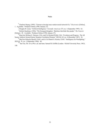 Notes 
5 Charlene Huang, (1995), “Taiwan to develop mass market neural-network ICs,” Electronics [Online], 
55 
1. Available: ProQuest Online [1996, January 27]. 
6 Douglas B. Lenat, “Artificial Intelligence,” Scientific American 273, no. 3 (September 1995): 62. 
7 Herbert Kaufman, (1994), “The Emergent Kingdom: Machines that think like people,” The Futurist 
[Online], 20. Available: ProQuest Online [1996, January 27]. 
8 Brig Gen William E. Harmon, USA, and Col Richard Webb, USA, “Evolution and Progress: The All 
Source Analysis System/Enemy Situation Correlation Element,” SIGNAL 42, no. 4 (December 1987): 26. 
9 Maj Gen Schuyler Bissell, USAF, and Lt Col Daniel G. Kniola, USAF, “Intelligence for Warfighting,” 
SIGNAL 41, no. 1 (September 1986): 48. 
10 Sun Tzu, The Art of War, ed. and trans. Samuel B. Griffith (London: Oxford University Press, 1963), 
140. 
 