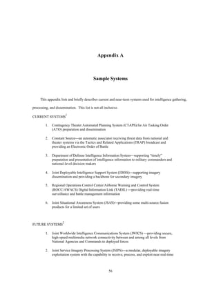 Appendix A 
Sample Systems 
This appendix lists and briefly describes current and near-term systems used for intelligence gathering, 
processing, and dissemination. This list is not all inclusive. 
56 
CURRENT SYSTEMS1 
1. Contingency Theater Automated Planning System (CTAPS) for Air Tasking Order 
(ATO) preparation and dissemination 
2. Constant Source¾an automatic associator receiving threat data from national and 
theater systems via the Tactics and Related Applications (TRAP) broadcast and 
providing an Electronic Order of Battle 
3. Department of Defense Intelligence Information System¾supporting “timely” 
preparation and presentation of intelligence information to military commanders and 
national-level decision makers 
4. Joint Deployable Intelligence Support System (JDISS)¾supporting imagery 
dissemination and providing a backbone for secondary imagery 
5. Regional Operations Control Center/Airborne Warning and Control System 
(ROCC/AWACS) Digital Information Link (TADIL) ¾providing real-time 
surveillance and battle management information 
6. Joint Situational Awareness System (JSAS)¾providing some multi-source fusion 
products for a limited set of users 
FUTURE SYSTEMS2 
1. Joint Worldwide Intelligence Communications System (JWICS) ¾providing secure, 
high-speed multimedia network connectivity between and among all levels from 
National Agencies and Commands to deployed forces 
2. Joint Service Imagery Processing System (JSIPS)¾a modular, deployable imagery 
exploitation system with the capability to receive, process, and exploit near real-time 
 