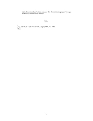 inputs from national and tactical assets and then disseminate imagery and message 
products to commanders at all levels 
Notes 
1 HQ ACC/SCX, C4I Systems Guide, Langley AFB, Va., 1994. 
2 Ibid. 
57 
 