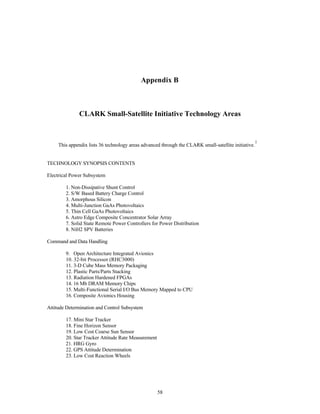 Appendix B 
CLARK Small-Satellite Initiative Technology Areas 
This appendix lists 36 technology areas advanced through the CLARK small-satellite initiative.1 
58 
TECHNOLOGY SYNOPSIS CONTENTS 
Electrical Power Subsystem 
1. Non-Dissipative Shunt Control 
2. S/W Based Battery Charge Control 
3. Amorphous Silicon 
4. Multi-Junction GaAs Photovoltaics 
5. Thin Cell GaAs Photovoltaics 
6. Astro Edge Composite Concentrator Solar Array 
7. Solid State Remote Power Controllers for Power Distribution 
8. NiH2 SPV Batteries 
Command and Data Handling 
9. Open Architecture Integrated Avionics 
10. 32-bit Processor (RHC3000) 
11. 3-D Cube Mass Memory Packaging 
12. Plastic Parts/Parts Stacking 
13. Radiation Hardened FPGAs 
14. 16 Mb DRAM Memory Chips 
15. Multi-Functional Serial I/O Bus Memory Mapped to CPU 
16. Composite Avionics Housing 
Attitude Determination and Control Subsystem 
17. Mini Star Tracker 
18. Fine Horizon Sensor 
19. Low Cost Coarse Sun Sensor 
20. Star Tracker Attitude Rate Measurement 
21. HRG Gyro 
22. GPS Attitude Determination 
23. Low Cost Reaction Wheels 
 