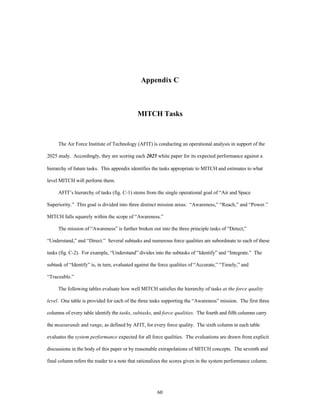 Appendix C 
MITCH Tasks 
The Air Force Institute of Technology (AFIT) is conducting an operational analysis in support of the 
2025 study. Accordingly, they are scoring each 2025 white paper for its expected performance against a 
hierarchy of future tasks. This appendix identifies the tasks appropriate to MITCH and estimates to what 
60 
level MITCH will perform them. 
AFIT’s hierarchy of tasks (fig. C-1) stems from the single operational goal of “Air and Space 
Superiority.” This goal is divided into three distinct mission areas: “Awareness,” “Reach,” and “Power.” 
MITCH falls squarely within the scope of “Awareness.” 
The mission of “Awareness” is further broken out into the three principle tasks of “Detect,” 
“Understand,” and “Direct.” Several subtasks and numerous force qualities are subordinate to each of these 
tasks (fig. C-2). For example, “Understand” divides into the subtasks of “Identify” and “Integrate.” The 
subtask of “Identify” is, in turn, evaluated against the force qualities of “Accurate,” “Timely,” and 
“Traceable.” 
The following tables evaluate how well MITCH satisfies the hierarchy of tasks at the force quality 
level. One table is provided for each of the three tasks supporting the “Awareness” mission. The first three 
columns of every table identify the tasks, subtasks, and force qualities. The fourth and fifth columns carry 
the measurands and range, as defined by AFIT, for every force quality. The sixth column in each table 
evaluates the system performance expected for all force qualities. The evaluations are drawn from explicit 
discussions in the body of this paper or by reasonable extrapolations of MITCH concepts. The seventh and 
final column refers the reader to a note that rationalizes the scores given in the system performance column. 
 