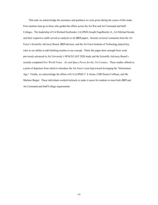 That said, we acknowledge the assistance and guidance we were given during the course of this study. 
First mention must go to those who guided the efforts across the Air War and Air Command and Staff 
Colleges. The leadership of Col Richard Szafranski, Col (PhD) Joseph Engelbrecht, Jr., Col Michael Kozak, 
and their respective staffs served as catalysts to all 2025 papers. Second, reviewer comments from the Air 
Force’s Scientific Advisory Board, 2025 advisors, and the Air Force Institute of Technology played key 
roles in our ability to add finishing touches to our concept. Third, this paper drew strength from work 
previously advanced in Air University’s SPACECAST 2020 study and the Scientific Advisory Board’s 
recently completed New World Vistas: Air and Space Power for the 21st Century. These studies offered us 
a point of departure from which to introduce the Air Force’s next leap toward leveraging the “Information 
Age.” Finally, we acknowledge the efforts of Lt Col (PhD) T. S. Kelso, CDR Homer Coffman, and Ms 
Marlene Barger. These individuals worked tirelessly to make it easier for students to meet both 2025 and 
vii 
Air Command and Staff College requirements. 
 