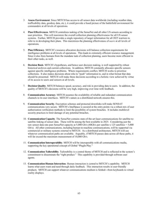 3. Assess Environment. Since MITCH has access to all sensor data worldwide (including weather data, 
trafficability data, geodesy data, etc.), it could provide a fused picture of the battlefield environment for 
commanders at all levels of operations. 
4. Plan Effectiveness. MITCH centralizes tasking of the SenseNet and all other US sensors according to 
user priorities. This will maximize the overall collection planning effectiveness for all US sensor 
systems. Further, MITCH provides a single repository of target information for all 2025 warriors to 
refer to in developing their plans. This maximizes the planning effectiveness of users at all levels of 
operations. 
5. Plan Efficiency. MITCH’s resource allocation decisions will balance collection requirements for 
intelligence problems at all levels of operations. This leads to extremely efficient resource management. 
Since it also frees humans from the mundane task of collection planning, users become more efficient in 
their other tasks, as well. 
6. Decision Basis. MITCH’s hypotheses, and hence user decision making, is well supported by robust 
historical archives and current collections. In addition, MITCH constantly allocates specific sensors 
against specific intelligence problems. Where requirements conflict, MITCH works to prioritize 
collections. It also makes decisions about who to “push” information to, and in what format that data 
should be presented. MITCH will make these decisions according to a holistic view achieved by virtue 
of its access to users and sensors at all levels. 
7. Decision Quality. MITCH balances speed, accuracy, and risk in providing data to users. In addition, the 
quality of MITCH’s decisions will be very high, improving over time with feedback. 
8. Communication Accuracy. MITCH assumes the availability of reliable and redundant communication 
channels to its user interfaces. MITCH’s nature as a distributed network ensures this. 
9. Communication Security. Encryption schemes and protected downlinks will make SENSAT 
communications very secure. MITCH’s IntelSpace is secured at the entry points via a robust mix of user 
authorization verification methods to limit the possibility of system breaches. It includes multilevel 
security practices to limit damage of any potential breaches. 
10. Communication Capacity. The SenseNet contains state-of-the-art laser communications for satellite-to-satellite 
linking of sensor data. These will be among the best available in 2025. Considering just the 
raw sensor data rate puts SenseNet capacity at 5,000 Gb/s (40Gb/s per satellite x 125 satellites = 5,000 
Gb/s). All other communications, including human-to-machine communications, will be supported via 
commercial or military systems external to MITCH. As a distributed architecture, MITCH will use 
whatever communication paths are available. Arguably, if MITCH passes data across all these paths, it 
will far exceed the maximum measurement of 10,000 Gb/s. 
11. Communication Interoperability. MITCH will be interoperable with all communications media, 
supporting the key operational concept of Global “PlugIn Play.” 
12. Communication Tailorability. Tailorability is a central theme of MITCH and is reflected in the system’s 
commitment to disseminate the “right product.” This capability is provided through software user 
agents. 
13. Communication Human Interaction. Human interaction is central to MITCH’s capability. MITCH 
learns what users want and need through daily feedback. This interaction results in user-friendly 
products. MITCH can support whatever communications medium is fielded¾from keyboards to virtual 
reality displays. 
65 
 