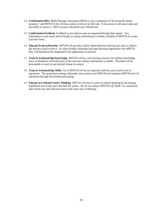 14. Confirmation BDA. Battle Damage Assessment (BDA) is a key component of “knowing the enemy 
situation,” and MITCH is the obvious system of choice for this task. It has access to all sensor data and 
the ability to assess it. BDA accuracy should be near 100 percent. 
15. Confirmation Feedback. Feedback is provided to users as requested through their agents. Any 
information a user needs about friendly or enemy performance is readily available in MITCH on a near-real- 
66 
time basis. 
16. Educate/Train in Doctrine. MITCH will provide a fairly robust doctrine training tool since it reflects 
the doctrine used to train it. As senior leaders formulate and input doctrinal approaches into MITCH, 
they will themselves be sharpened in the application of doctrine. 
17. Train in Technical/Ops Knowledge. MITCH will be a rich training resource for military knowledge, 
since its databases will hold much of the relevant military information available. This data will be 
presentable to users in any desired format or context. 
18. Train in Technical/Ops Skills. Use of MITCH will be an important skill for users at all levels of 
operations. The acquisition strategy inherently trains users to use MITCH and integrates MITCH into US 
operations through incremental prototyping. 
19. Educate in Critical/Creative Thinking. MITCH will train its users in critical thinking by developing 
hypotheses new to the users that task the system. By its very nature, MITCH will “think” in a structured 
and critical way and will train users in the same way of thinking. 
 