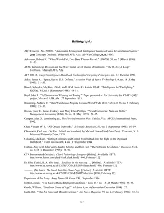 Bibliography 
2025 Concept. No. 200059. “Automated & Integrated Intelligence Seamless Fusion & Correlation System.” 
2025 Concepts Database. (Maxwell AFB, Ala.: Air War College/2025, 1996). 
Ackerman, Robert K. “When Words Fail, Data Base Themes Prevail.” SIGNAL 50, no. 7 (March 1996): 
67 
51–53. 
ACSC Technology Division and the War/Theater Level Studies Department. “The O-O-D-A Loop” 
Toolbook. Maxwell AFB, Ala. 
AFP 200-18. Target Intelligence Handbook Unclassified Targeting Principles, vol. 1. 1 October 1990. 
Asker, James R. “Space, Key to U.S. Defense.” Aviation Week & Space Technology 138, no. 18 (3 May 
1993): 51–53. 
Bissell, Schuyler, Maj Gen, USAF, and Lt Col Daniel G. Kniola, USAF. “Intelligence for Warfighting.” 
SIGNAL 41, no. 1 (September 1986): 48–51. 
Boyd, John R. “A Discourse on Winning and Losing.” Paper presented at Air University for CSAF’s 2025 
project, Maxwell AFB, Ala. 27 September 1995. 
Braunberg, Andrew C. “Data Warehouses Migrate Toward World Wide Web.” SIGNAL 50, no. 6 (February 
1996): 35–37. 
Brown, Carol E., James Coakley, and Mary Ellen Phillips. “Neural Networks: Nuts and Bolts.” 
Management Accounting (USA) 76, no. 11 (May 1995): 54–55. 
Campen, Alan D. contributing ed., The First Information War. Fairfax, Va.: AFCEA International Press, 
1992. 
Chan, Vincent W. S. “All-Optical Networks.” Scientific American 273, no. 3 (September 1995): 56–59. 
Clausewitz, Carl von. On War. Edited and translated by Michael Howard and Peter Paret. Princeton, N. J.: 
Princeton University Press, 1976. 
Colodney, Maj Lori. “Getting Command and Control System Back into the Fight on the Digitized 
Battlefield.” Fort Leavenworth, Kans., 17 December 1994. 
Cortese, Amy with John Verity, Kathy Rebello, and Rob Hof. “The Software Revolution.” Business Week, 
no. 3453 (4 December 1995): 78–90. 
CTA Incorporated (No date). Clark Technology Synopses [Online]. Available HTTP: 
http://www.futron.com/clark/clark.clark.html [1996, February 12]. 
Da Silva Curiel, R. A. (No date). Satellites in the making . . . [Online]. Available HTTP: 
http://www.ee.surrey.ac.uk/CSER/UOSAT/SSHP/future.html [1996, February 12]. 
———. (No date). The Small Satellite Home Page [Online]. Available HTTP: 
http://www.ee.surrey.ac.uk/CSER/UOSAT/SSHP/sshp.html [1996, February 12]. 
Department of the Army. Army Focus 94, Force XXI. September 1994. 
Dibbell, Julian. “The Race to Build Intelligent Machines.” Time 147, no. 13 (25 March 1996): 56–58. 
Gande, William. “Smallsats Come of Age?” Ad Astra 6, no. 6 (November/December 1994): 22. 
Gertz, Bill. “The Air Force and Missile Defense.” Air Force Magazine 79, no. 2, (February 1996): 72–74. 
 