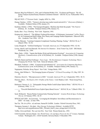 Harmon, Brig Gen William E., USA, and Col Richard Webb, USA. “Evolution and Progress: The All 
Source Analysis System/Enemy Situation Correlation Element.” SIGNAL 42, no. 4 (December 1987): 
25–30. 
HQ ACC/SCX. C4I Systems Guide. Langley AFB, Va., 1994. 
Huang, Charlene. (1995). “Taiwan to develop mass market neural-network ICs.” Electronics [Online], 1. 
Available: ProQuest Online [1996, January 27]. 
Kaufman, Herbert. (1994). “The Emergent Kingdom: Machines that think like people.” The Futurist 
[Online], 20. Available: ProQuest Online [1996, January 27]. 
Kosko, Bart. Fuzzy Thinking. New York: Hyperion, 1993. 
Krepinevich, Andrew F. “The Military-Technical Revolution: A Preliminary Assessment,” in War Theory. 
ed. Air Command and Staff College, War Theory and Campaign Studies Department. (Maxwell AFB, 
Ala.: Academic Year 1996): 163–98. 
Lawlor, Maryann. “Learning Computers Complement Teaching, Planning, Testing.” SIGNAL 50, no. 7 
68 
(March 1996): 54–56. 
Lenat, Douglas B. “Artificial Intelligence.” Scientific American, no. 273 (September 1995): 62–64. 
Levine, John R. and Carol Baroudi. The Internet For Dummies. 2d ed. Foster City, Calif.: IDG Books 
Worldwide, Inc., 1994. 
Maes, Pattie. (1994). “Agents that Reduce Work and Information Overload.” Association for Computing 
Machinery. Communications of the ACM [Online], 30. Available: ProQuest Online [1996, January 
27]. 
McNeill, Daniel and Paul Freiberger. Fuzzy Logic: The Revolutionary Computer Technology That is 
Changing Our World. New York: Simon & Schuster, 1994. 
Munakata, Toshinori. (1994). “Commercial and Industrial AI.” Association for Computing Machinery, 
Communications of the ACM [Online], 23. Available: ProQuest Online [1996, January 27]. 
Negroponte, Nicholas. Being Digital. New York: Vintage Books, 1995. 
Owens, Adm William A. “The Emerging System of Systems.” US Naval Proceedings 121, May 1995 36– 
39. 
Patterson, David A. “Microprocessors in 2020.” Scientific American 273, no. 3 (September 1995): 48–51. 
Petersen, John L. The Road to 2015: Profiles of the Future. Corte Madera, Calif.: Waite Group Press, 
1994. 
Robinson, Clarence A., Jr. “Holographic Storage Media Could Eclipse Optical Disks.” SIGNAL 50, no. 6 
(February 1996): 31–33. 
———. “Powerful Battlefield Forces Exploit Space-Based Access.” SIGNAL 50, no. 7 (March 1996): 33– 
35. 
Scott, William B. “Russia Pitches Common Early Warning Network.” Aviation Week & Space Technology 
142, no. 2 (9 January 1995): 46–47. 
SPACECAST 2020. Air University. “Leveraging the Infosphere: Surveillance and Reconnaissance in 
2020.” AU study. 22 June 1994. 
Sun Tzu. The Art of War. ed. and trans. Samuel B. Griffith. London: Oxford University Press, 1963. 
Thompson, Suzanne J. (No date). Mass Storage Technologies [Online]. Available HTTP: 
http//www.nml.org/publications/NML_TR/task4_final/9_mass_storage.html [14 Feb 96]. 
Toffler, Alvin and Heidi. War and Anti-War. New York: Warner Books Inc., 1993. 
USAF Scientific Advisory Board. New World Vistas: Air and Space Power for the 21st Century, Summary 
Volume. Washington, D.C.: USAF Scientific Advisory Board, 15 December 1995. 
 