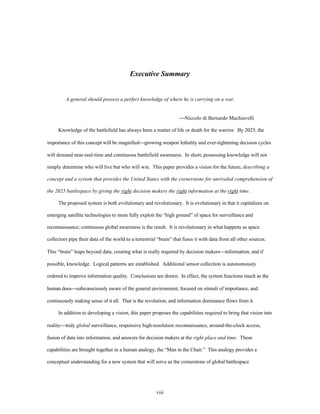 Executive Summary 
A general should possess a perfect knowledge of where he is carrying on a war. 
viii 
¾Niccolo di Bernardo Machiavelli 
Knowledge of the battlefield has always been a matter of life or death for the warrior. By 2025, the 
importance of this concept will be magnified¾growing weapon lethality and ever-tightening decision cycles 
will demand near-real-time and continuous battlefield awareness. In short, possessing knowledge will not 
simply determine who will live but who will win. This paper provides a vision for the future, describing a 
concept and a system that provides the United States with the cornerstone for unrivaled comprehension of 
the 2025 battlespace by giving the right decision makers the right information at the right time. 
The proposed system is both evolutionary and revolutionary. It is evolutionary in that it capitalizes on 
emerging satellite technologies to more fully exploit the “high ground” of space for surveillance and 
reconnaissance; continuous global awareness is the result. It is revolutionary in what happens as space 
collectors pipe their data of the world to a terrestrial “brain” that fuses it with data from all other sources. 
This “brain” leaps beyond data, creating what is really required by decision makers¾information, and if 
possible, knowledge. Logical patterns are established. Additional sensor collection is autonomously 
ordered to improve information quality. Conclusions are drawn. In effect, the system functions much as the 
human does¾subconsciously aware of the general environment, focused on stimuli of importance, and 
continuously making sense of it all. That is the revolution, and information dominance flows from it. 
In addition to developing a vision, this paper proposes the capabilities required to bring that vision into 
reality¾truly global surveillance, responsive high-resolution reconnaissance, around-the-clock access, 
fusion of data into information, and answers for decision makers at the right place and time. These 
capabilities are brought together in a human analogy, the “Man in the Chair.” This analogy provides a 
conceptual understanding for a new system that will serve as the cornerstone of global battlespace 
 