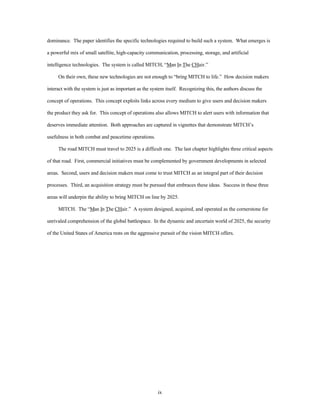 dominance. The paper identifies the specific technologies required to build such a system. What emerges is 
a powerful mix of small satellite, high-capacity communication, processing, storage, and artificial 
intelligence technologies. The system is called MITCH, “Man In The CHair.” 
On their own, these new technologies are not enough to “bring MITCH to life.” How decision makers 
interact with the system is just as important as the system itself. Recognizing this, the authors discuss the 
concept of operations. This concept exploits links across every medium to give users and decision makers 
the product they ask for. This concept of operations also allows MITCH to alert users with information that 
deserves immediate attention. Both approaches are captured in vignettes that demonstrate MITCH’s 
ix 
usefulness in both combat and peacetime operations. 
The road MITCH must travel to 2025 is a difficult one. The last chapter highlights three critical aspects 
of that road. First, commercial initiatives must be complemented by government developments in selected 
areas. Second, users and decision makers must come to trust MITCH as an integral part of their decision 
processes. Third, an acquisition strategy must be pursued that embraces these ideas. Success in these three 
areas will underpin the ability to bring MITCH on line by 2025. 
MITCH. The “Man In The CHair.” A system designed, acquired, and operated as the cornerstone for 
unrivaled comprehension of the global battlespace. In the dynamic and uncertain world of 2025, the security 
of the United States of America rests on the aggressive pursuit of the vision MITCH offers. 
 