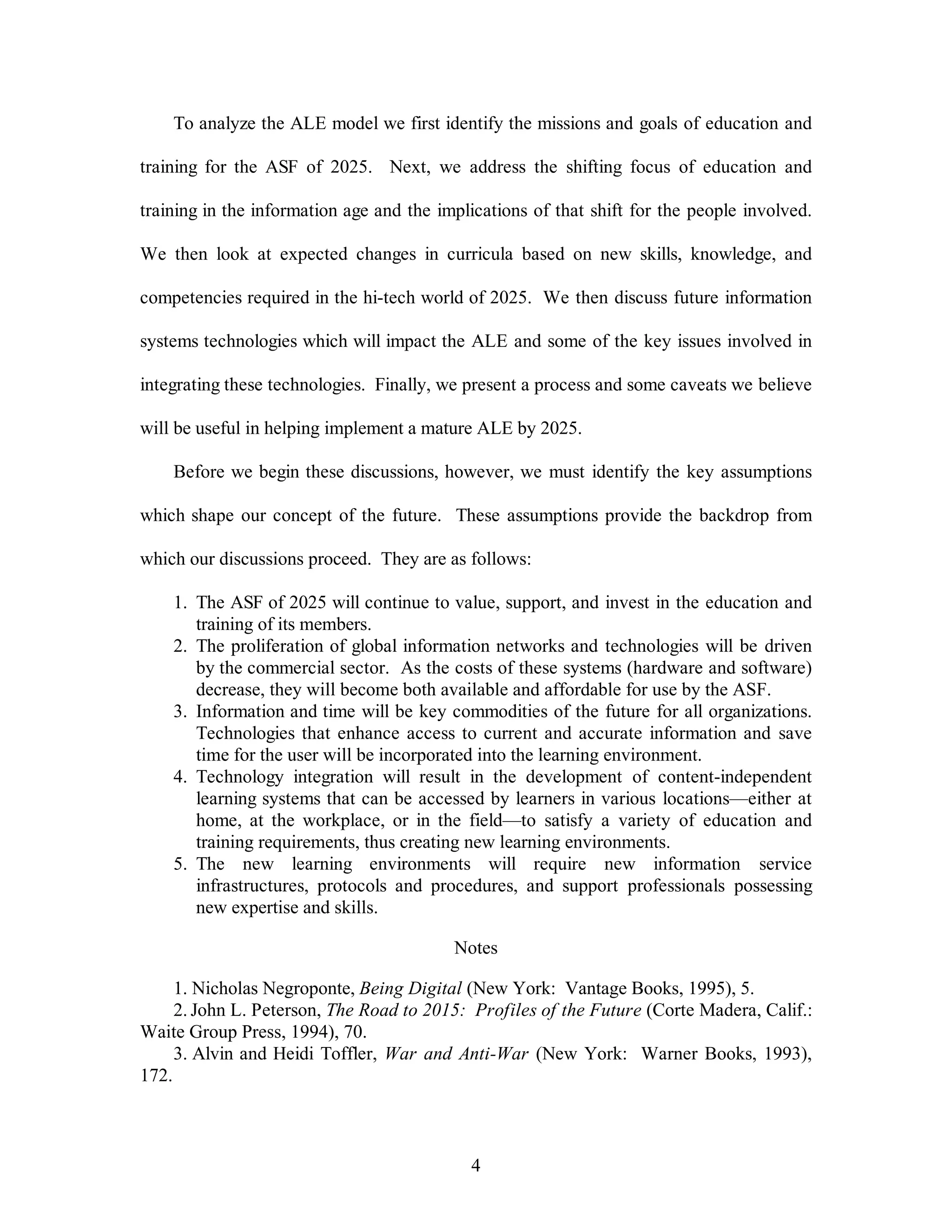 To analyze the ALE model we first identify the missions and goals of education and 
training for the ASF of 2025. Next, we address the shifting focus of education and 
training in the information age and the implications of that shift for the people involved. 
We then look at expected changes in curricula based on new skills, knowledge, and 
competencies required in the hi-tech world of 2025. We then discuss future information 
systems technologies which will impact the ALE and some of the key issues involved in 
integrating these technologies. Finally, we present a process and some caveats we believe 
will be useful in helping implement a mature ALE by 2025. 
Before we begin these discussions, however, we must identify the key assumptions 
which shape our concept of the future. These assumptions provide the backdrop from 
which our discussions proceed. They are as follows: 
1. The ASF of 2025 will continue to value, support, and invest in the education and 
4 
training of its members. 
2. The proliferation of global information networks and technologies will be driven 
by the commercial sector. As the costs of these systems (hardware and software) 
decrease, they will become both available and affordable for use by the ASF. 
3. Information and time will be key commodities of the future for all organizations. 
Technologies that enhance access to current and accurate information and save 
time for the user will be incorporated into the learning environment. 
4. Technology integration will result in the development of content-independent 
learning systems that can be accessed by learners in various locations—either at 
home, at the workplace, or in the field—to satisfy a variety of education and 
training requirements, thus creating new learning environments. 
5. The new learning environments will require new information service 
infrastructures, protocols and procedures, and support professionals possessing 
new expertise and skills. 
Notes 
1. Nicholas Negroponte, Being Digital (New York: Vantage Books, 1995), 5. 
2. John L. Peterson, The Road to 2015: Profiles of the Future (Corte Madera, Calif.: 
Waite Group Press, 1994), 70. 
3. Alvin and Heidi Toffler, War and Anti-War (New York: Warner Books, 1993), 
172. 
 