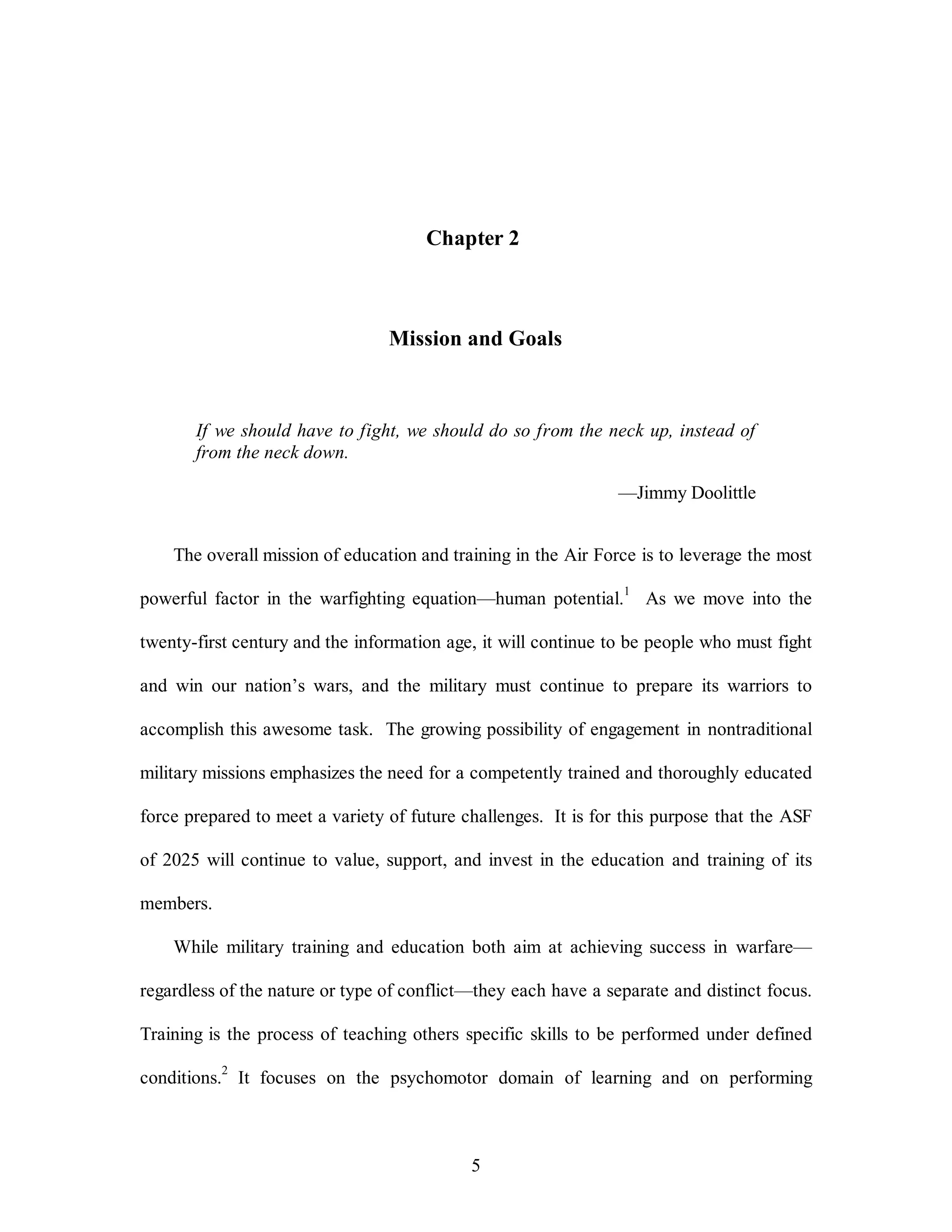 Chapter 2 
Mission and Goals 
If we should have to fight, we should do so from the neck up, instead of 
from the neck down. 
5 
—Jimmy Doolittle 
The overall mission of education and training in the Air Force is to leverage the most 
powerful factor in the warfighting equation—human potential.1 As we move into the 
twenty-first century and the information age, it will continue to be people who must fight 
and win our nation’s wars, and the military must continue to prepare its warriors to 
accomplish this awesome task. The growing possibility of engagement in nontraditional 
military missions emphasizes the need for a competently trained and thoroughly educated 
force prepared to meet a variety of future challenges. It is for this purpose that the ASF 
of 2025 will continue to value, support, and invest in the education and training of its 
members. 
While military training and education both aim at achieving success in warfare— 
regardless of the nature or type of conflict—they each have a separate and distinct focus. 
Training is the process of teaching others specific skills to be performed under defined 
conditions.2 It focuses on the psychomotor domain of learning and on performing 
 