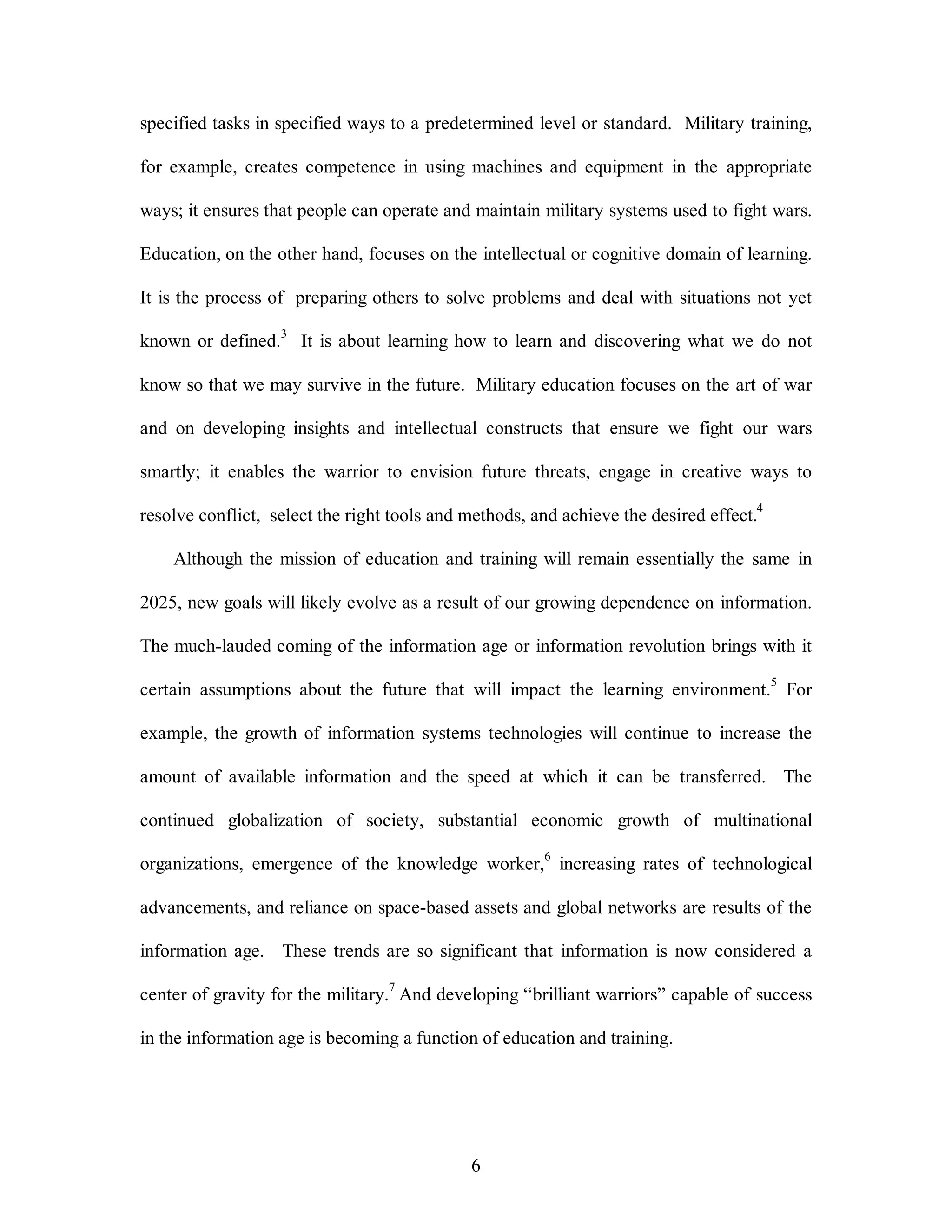 specified tasks in specified ways to a predetermined level or standard. Military training, 
for example, creates competence in using machines and equipment in the appropriate 
ways; it ensures that people can operate and maintain military systems used to fight wars. 
Education, on the other hand, focuses on the intellectual or cognitive domain of learning. 
It is the process of preparing others to solve problems and deal with situations not yet 
known or defined.3 It is about learning how to learn and discovering what we do not 
know so that we may survive in the future. Military education focuses on the art of war 
and on developing insights and intellectual constructs that ensure we fight our wars 
smartly; it enables the warrior to envision future threats, engage in creative ways to 
resolve conflict, select the right tools and methods, and achieve the desired effect.4 
Although the mission of education and training will remain essentially the same in 
2025, new goals will likely evolve as a result of our growing dependence on information. 
The much-lauded coming of the information age or information revolution brings with it 
certain assumptions about the future that will impact the learning environment.5 For 
example, the growth of information systems technologies will continue to increase the 
amount of available information and the speed at which it can be transferred. The 
continued globalization of society, substantial economic growth of multinational 
organizations, emergence of the knowledge worker,6 increasing rates of technological 
advancements, and reliance on space-based assets and global networks are results of the 
information age. These trends are so significant that information is now considered a 
center of gravity for the military.7 And developing “brilliant warriors” capable of success 
in the information age is becoming a function of education and training. 
6 
 