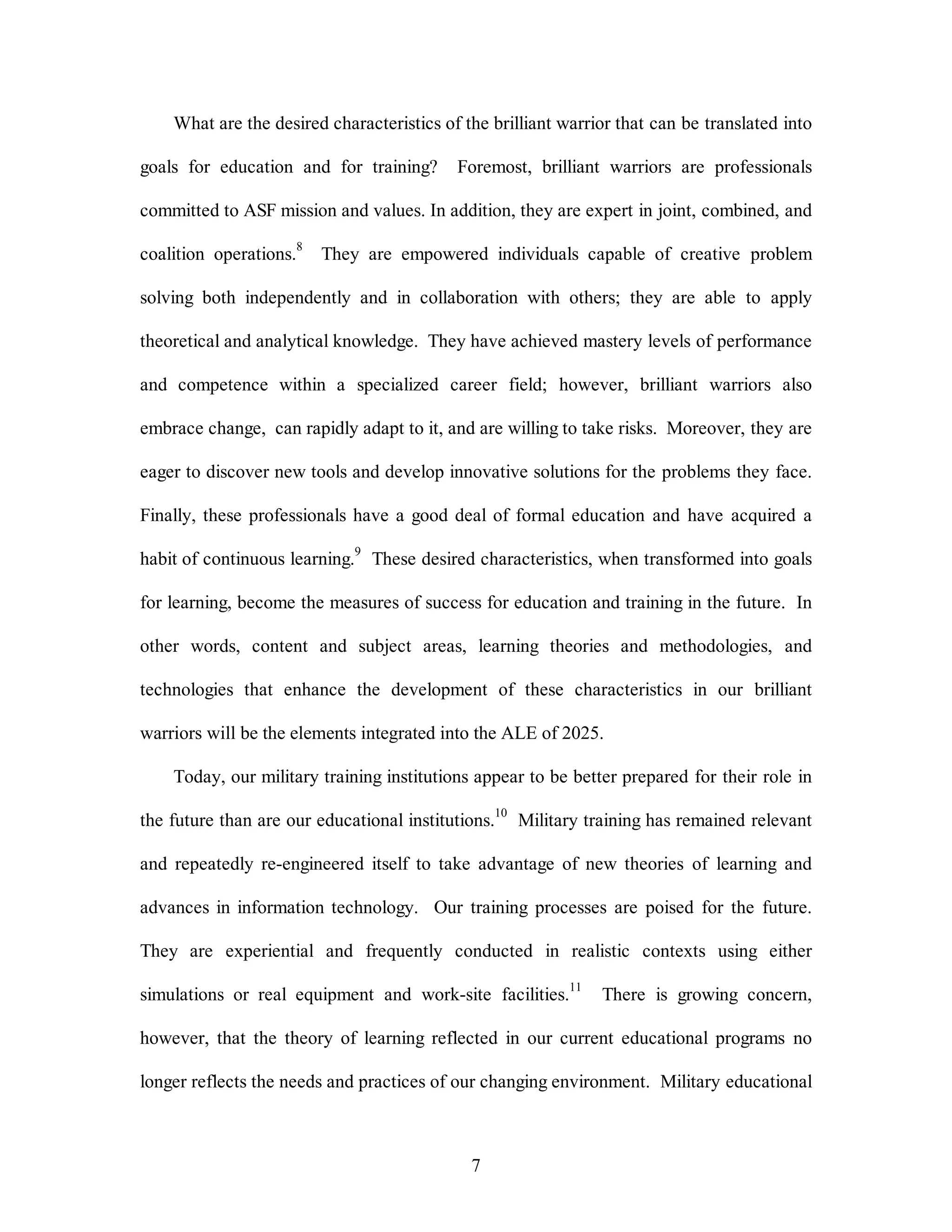 What are the desired characteristics of the brilliant warrior that can be translated into 
goals for education and for training? Foremost, brilliant warriors are professionals 
committed to ASF mission and values. In addition, they are expert in joint, combined, and 
coalition operations.8 They are empowered individuals capable of creative problem 
solving both independently and in collaboration with others; they are able to apply 
theoretical and analytical knowledge. They have achieved mastery levels of performance 
and competence within a specialized career field; however, brilliant warriors also 
embrace change, can rapidly adapt to it, and are willing to take risks. Moreover, they are 
eager to discover new tools and develop innovative solutions for the problems they face. 
Finally, these professionals have a good deal of formal education and have acquired a 
habit of continuous learning.9 These desired characteristics, when transformed into goals 
for learning, become the measures of success for education and training in the future. In 
other words, content and subject areas, learning theories and methodologies, and 
technologies that enhance the development of these characteristics in our brilliant 
warriors will be the elements integrated into the ALE of 2025. 
Today, our military training institutions appear to be better prepared for their role in 
the future than are our educational institutions.10 Military training has remained relevant 
and repeatedly re-engineered itself to take advantage of new theories of learning and 
advances in information technology. Our training processes are poised for the future. 
They are experiential and frequently conducted in realistic contexts using either 
simulations or real equipment and work-site facilities.11 There is growing concern, 
however, that the theory of learning reflected in our current educational programs no 
longer reflects the needs and practices of our changing environment. Military educational 
7 
 