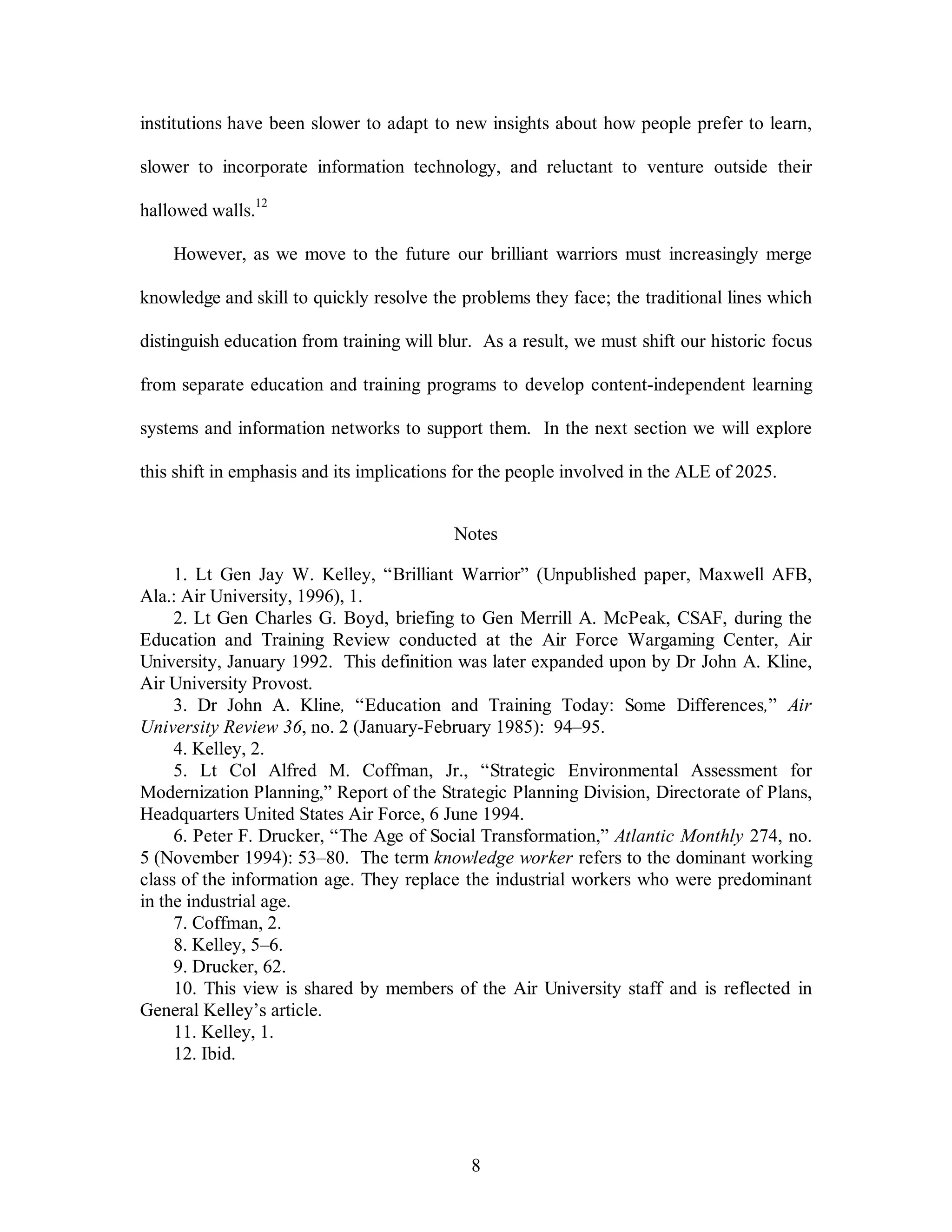 institutions have been slower to adapt to new insights about how people prefer to learn, 
slower to incorporate information technology, and reluctant to venture outside their 
8 
hallowed walls.12 
However, as we move to the future our brilliant warriors must increasingly merge 
knowledge and skill to quickly resolve the problems they face; the traditional lines which 
distinguish education from training will blur. As a result, we must shift our historic focus 
from separate education and training programs to develop content-independent learning 
systems and information networks to support them. In the next section we will explore 
this shift in emphasis and its implications for the people involved in the ALE of 2025. 
Notes 
1. Lt Gen Jay W. Kelley, “Brilliant Warrior” (Unpublished paper, Maxwell AFB, 
Ala.: Air University, 1996), 1. 
2. Lt Gen Charles G. Boyd, briefing to Gen Merrill A. McPeak, CSAF, during the 
Education and Training Review conducted at the Air Force Wargaming Center, Air 
University, January 1992. This definition was later expanded upon by Dr John A. Kline, 
Air University Provost. 
3. Dr John A. Kline, “Education and Training Today: Some Differences,” Air 
University Review 36, no. 2 (January-February 1985): 94–95. 
4. Kelley, 2. 
5. Lt Col Alfred M. Coffman, Jr., “Strategic Environmental Assessment for 
Modernization Planning,” Report of the Strategic Planning Division, Directorate of Plans, 
Headquarters United States Air Force, 6 June 1994. 
6. Peter F. Drucker, “The Age of Social Transformation,” Atlantic Monthly 274, no. 
5 (November 1994): 53–80. The term knowledge worker refers to the dominant working 
class of the information age. They replace the industrial workers who were predominant 
in the industrial age. 
7. Coffman, 2. 
8. Kelley, 5–6. 
9. Drucker, 62. 
10. This view is shared by members of the Air University staff and is reflected in 
General Kelley’s article. 
11. Kelley, 1. 
12. Ibid. 
 