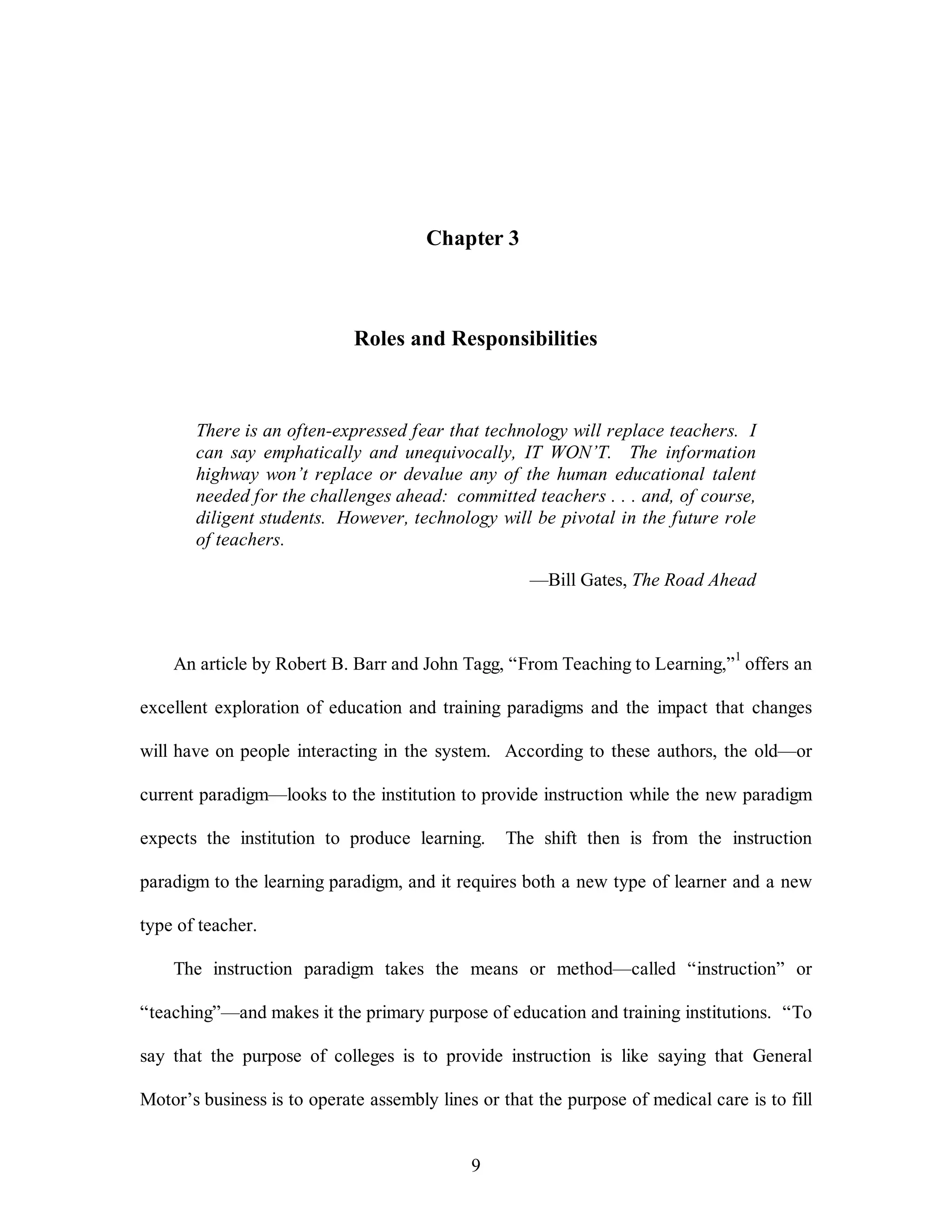 Chapter 3 
Roles and Responsibilities 
There is an often-expressed fear that technology will replace teachers. I 
can say emphatically and unequivocally, IT WON’T. The information 
highway won’t replace or devalue any of the human educational talent 
needed for the challenges ahead: committed teachers . . . and, of course, 
diligent students. However, technology will be pivotal in the future role 
of teachers. 
9 
—Bill Gates, The Road Ahead 
An article by Robert B. Barr and John Tagg, “From Teaching to Learning,”1 offers an 
excellent exploration of education and training paradigms and the impact that changes 
will have on people interacting in the system. According to these authors, the old—or 
current paradigm—looks to the institution to provide instruction while the new paradigm 
expects the institution to produce learning. The shift then is from the instruction 
paradigm to the learning paradigm, and it requires both a new type of learner and a new 
type of teacher. 
The instruction paradigm takes the means or method—called “instruction” or 
“teaching”—and makes it the primary purpose of education and training institutions. “To 
say that the purpose of colleges is to provide instruction is like saying that General 
Motor’s business is to operate assembly lines or that the purpose of medical care is to fill 
 