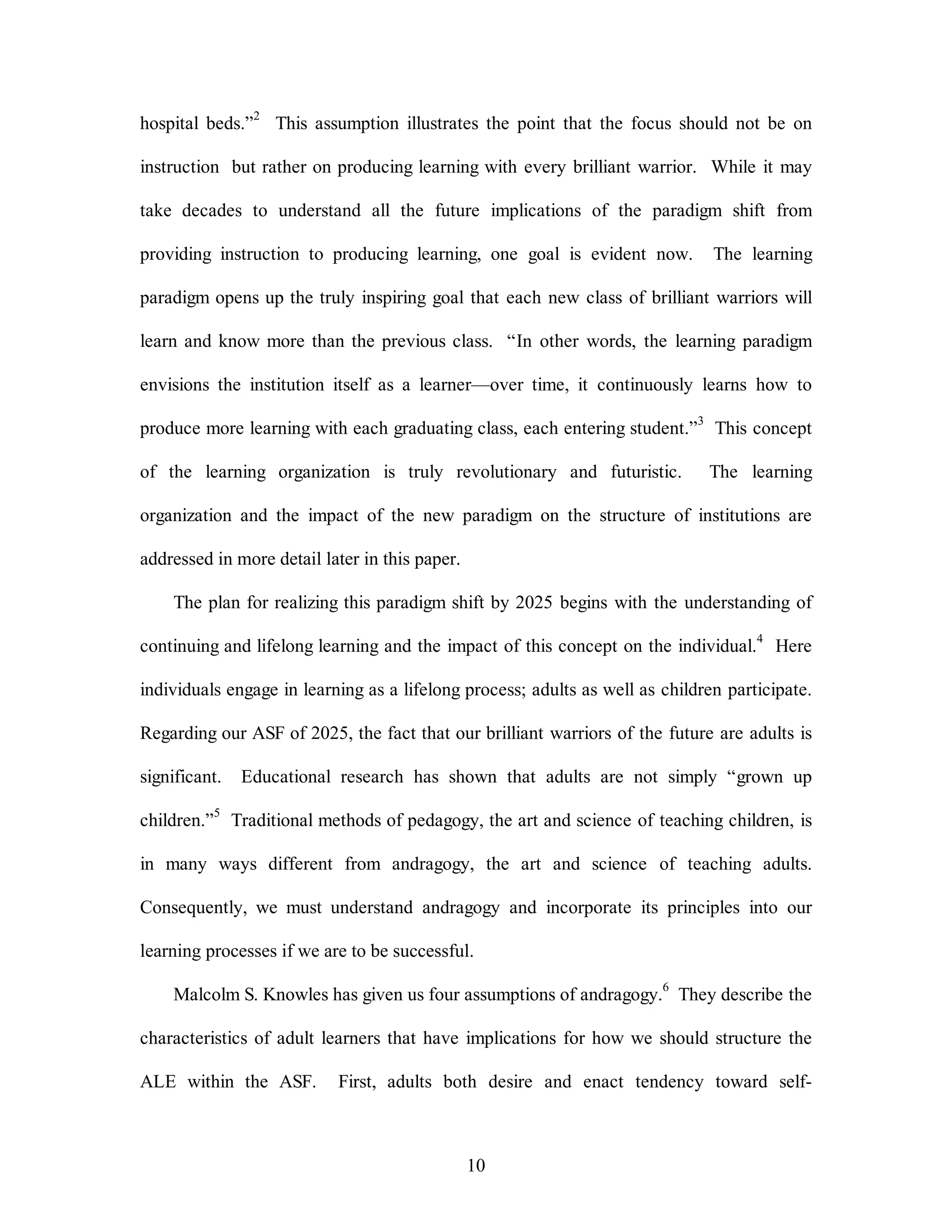 hospital beds.”2 This assumption illustrates the point that the focus should not be on 
instruction but rather on producing learning with every brilliant warrior. While it may 
take decades to understand all the future implications of the paradigm shift from 
providing instruction to producing learning, one goal is evident now. The learning 
paradigm opens up the truly inspiring goal that each new class of brilliant warriors will 
learn and know more than the previous class. “In other words, the learning paradigm 
envisions the institution itself as a learner—over time, it continuously learns how to 
produce more learning with each graduating class, each entering student.”3 This concept 
of the learning organization is truly revolutionary and futuristic. The learning 
organization and the impact of the new paradigm on the structure of institutions are 
10 
addressed in more detail later in this paper. 
The plan for realizing this paradigm shift by 2025 begins with the understanding of 
continuing and lifelong learning and the impact of this concept on the individual.4 Here 
individuals engage in learning as a lifelong process; adults as well as children participate. 
Regarding our ASF of 2025, the fact that our brilliant warriors of the future are adults is 
significant. Educational research has shown that adults are not simply “grown up 
children.”5 Traditional methods of pedagogy, the art and science of teaching children, is 
in many ways different from andragogy, the art and science of teaching adults. 
Consequently, we must understand andragogy and incorporate its principles into our 
learning processes if we are to be successful. 
Malcolm S. Knowles has given us four assumptions of andragogy.6 They describe the 
characteristics of adult learners that have implications for how we should structure the 
ALE within the ASF. First, adults both desire and enact tendency toward self- 
 