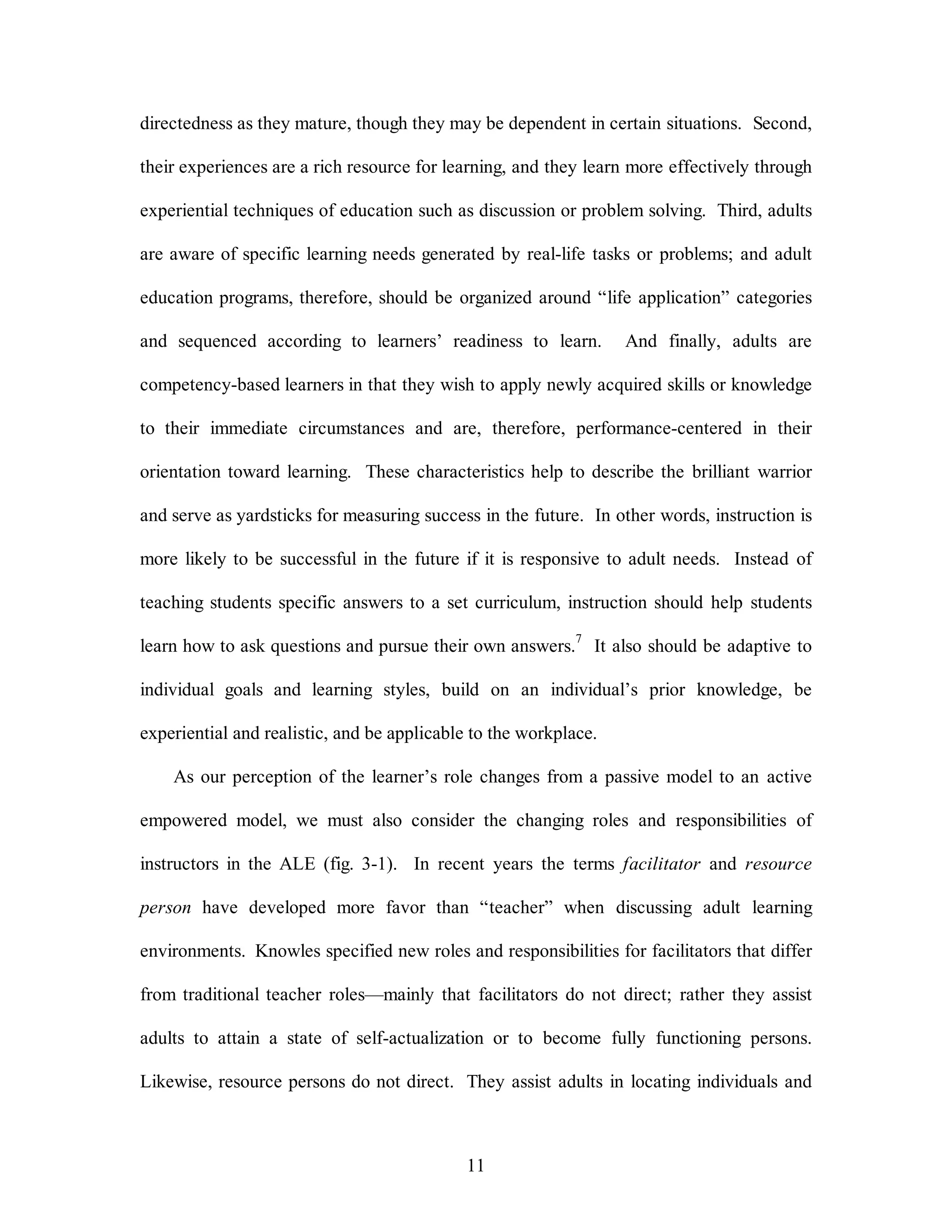 directedness as they mature, though they may be dependent in certain situations. Second, 
their experiences are a rich resource for learning, and they learn more effectively through 
experiential techniques of education such as discussion or problem solving. Third, adults 
are aware of specific learning needs generated by real-life tasks or problems; and adult 
education programs, therefore, should be organized around “life application” categories 
and sequenced according to learners’ readiness to learn. And finally, adults are 
competency-based learners in that they wish to apply newly acquired skills or knowledge 
to their immediate circumstances and are, therefore, performance-centered in their 
orientation toward learning. These characteristics help to describe the brilliant warrior 
and serve as yardsticks for measuring success in the future. In other words, instruction is 
more likely to be successful in the future if it is responsive to adult needs. Instead of 
teaching students specific answers to a set curriculum, instruction should help students 
learn how to ask questions and pursue their own answers.7 It also should be adaptive to 
individual goals and learning styles, build on an individual’s prior knowledge, be 
experiential and realistic, and be applicable to the workplace. 
As our perception of the learner’s role changes from a passive model to an active 
empowered model, we must also consider the changing roles and responsibilities of 
instructors in the ALE (fig. 3-1). In recent years the terms facilitator and resource 
person have developed more favor than “teacher” when discussing adult learning 
environments. Knowles specified new roles and responsibilities for facilitators that differ 
from traditional teacher roles—mainly that facilitators do not direct; rather they assist 
adults to attain a state of self-actualization or to become fully functioning persons. 
Likewise, resource persons do not direct. They assist adults in locating individuals and 
11 
 