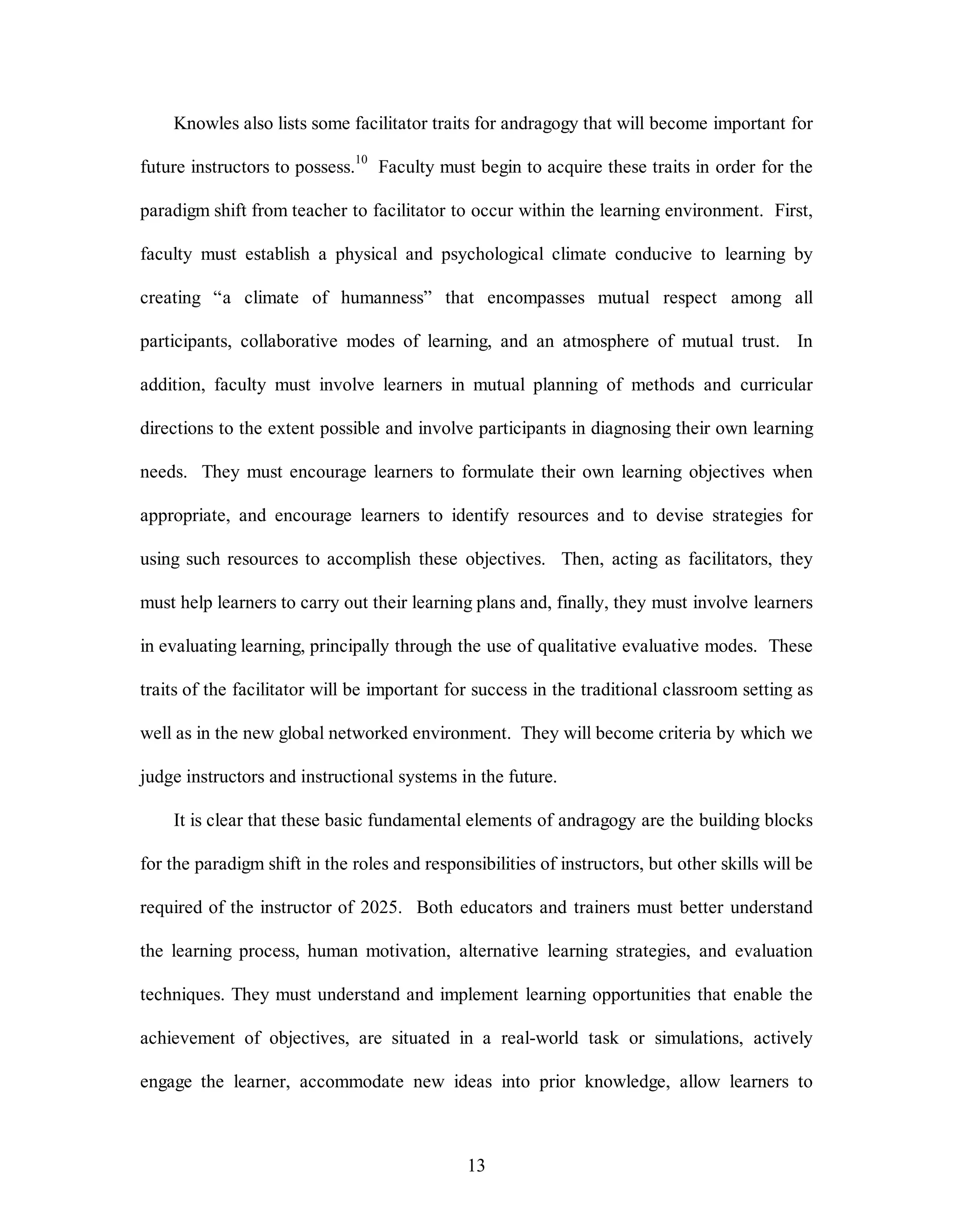 Knowles also lists some facilitator traits for andragogy that will become important for 
future instructors to possess.10 Faculty must begin to acquire these traits in order for the 
paradigm shift from teacher to facilitator to occur within the learning environment. First, 
faculty must establish a physical and psychological climate conducive to learning by 
creating “a climate of humanness” that encompasses mutual respect among all 
participants, collaborative modes of learning, and an atmosphere of mutual trust. In 
addition, faculty must involve learners in mutual planning of methods and curricular 
directions to the extent possible and involve participants in diagnosing their own learning 
needs. They must encourage learners to formulate their own learning objectives when 
appropriate, and encourage learners to identify resources and to devise strategies for 
using such resources to accomplish these objectives. Then, acting as facilitators, they 
must help learners to carry out their learning plans and, finally, they must involve learners 
in evaluating learning, principally through the use of qualitative evaluative modes. These 
traits of the facilitator will be important for success in the traditional classroom setting as 
well as in the new global networked environment. They will become criteria by which we 
judge instructors and instructional systems in the future. 
It is clear that these basic fundamental elements of andragogy are the building blocks 
for the paradigm shift in the roles and responsibilities of instructors, but other skills will be 
required of the instructor of 2025. Both educators and trainers must better understand 
the learning process, human motivation, alternative learning strategies, and evaluation 
techniques. They must understand and implement learning opportunities that enable the 
achievement of objectives, are situated in a real-world task or simulations, actively 
engage the learner, accommodate new ideas into prior knowledge, allow learners to 
13 
 