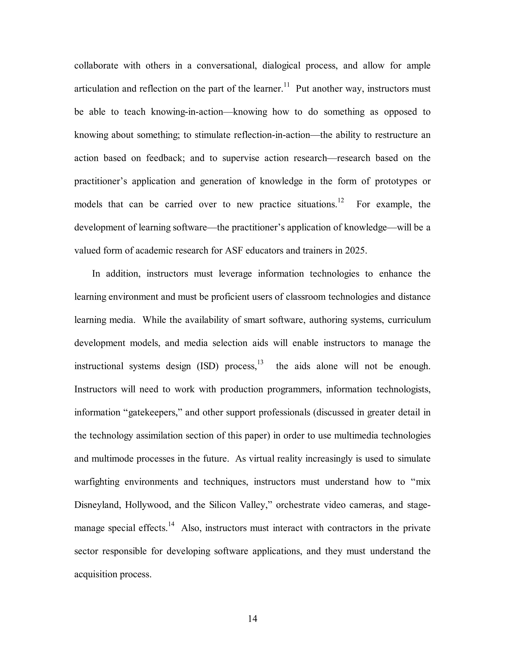 collaborate with others in a conversational, dialogical process, and allow for ample 
articulation and reflection on the part of the learner.11 Put another way, instructors must 
be able to teach knowing-in-action—knowing how to do something as opposed to 
knowing about something; to stimulate reflection-in-action—the ability to restructure an 
action based on feedback; and to supervise action research—research based on the 
practitioner’s application and generation of knowledge in the form of prototypes or 
models that can be carried over to new practice situations.12 For example, the 
development of learning software—the practitioner’s application of knowledge—will be a 
valued form of academic research for ASF educators and trainers in 2025. 
In addition, instructors must leverage information technologies to enhance the 
learning environment and must be proficient users of classroom technologies and distance 
learning media. While the availability of smart software, authoring systems, curriculum 
development models, and media selection aids will enable instructors to manage the 
instructional systems design (ISD) process,13 the aids alone will not be enough. 
Instructors will need to work with production programmers, information technologists, 
information “gatekeepers,” and other support professionals (discussed in greater detail in 
the technology assimilation section of this paper) in order to use multimedia technologies 
and multimode processes in the future. As virtual reality increasingly is used to simulate 
warfighting environments and techniques, instructors must understand how to “mix 
Disneyland, Hollywood, and the Silicon Valley,” orchestrate video cameras, and stage-manage 
special effects.14 Also, instructors must interact with contractors in the private 
sector responsible for developing software applications, and they must understand the 
14 
acquisition process. 
 