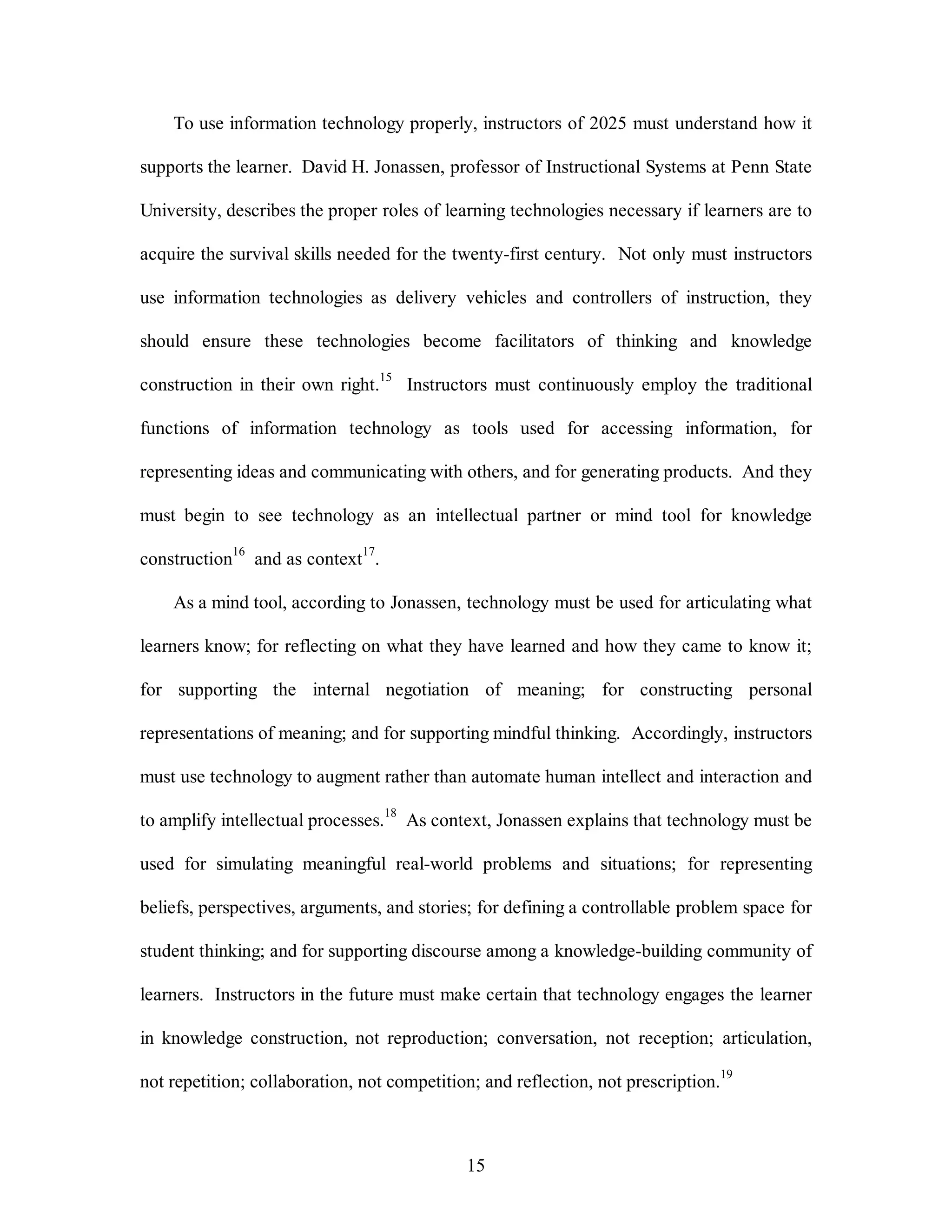 To use information technology properly, instructors of 2025 must understand how it 
supports the learner. David H. Jonassen, professor of Instructional Systems at Penn State 
University, describes the proper roles of learning technologies necessary if learners are to 
acquire the survival skills needed for the twenty-first century. Not only must instructors 
use information technologies as delivery vehicles and controllers of instruction, they 
should ensure these technologies become facilitators of thinking and knowledge 
construction in their own right.15 Instructors must continuously employ the traditional 
functions of information technology as tools used for accessing information, for 
representing ideas and communicating with others, and for generating products. And they 
must begin to see technology as an intellectual partner or mind tool for knowledge 
15 
construction16 and as context17. 
As a mind tool, according to Jonassen, technology must be used for articulating what 
learners know; for reflecting on what they have learned and how they came to know it; 
for supporting the internal negotiation of meaning; for constructing personal 
representations of meaning; and for supporting mindful thinking. Accordingly, instructors 
must use technology to augment rather than automate human intellect and interaction and 
to amplify intellectual processes.18 As context, Jonassen explains that technology must be 
used for simulating meaningful real-world problems and situations; for representing 
beliefs, perspectives, arguments, and stories; for defining a controllable problem space for 
student thinking; and for supporting discourse among a knowledge-building community of 
learners. Instructors in the future must make certain that technology engages the learner 
in knowledge construction, not reproduction; conversation, not reception; articulation, 
not repetition; collaboration, not competition; and reflection, not prescription.19 
 