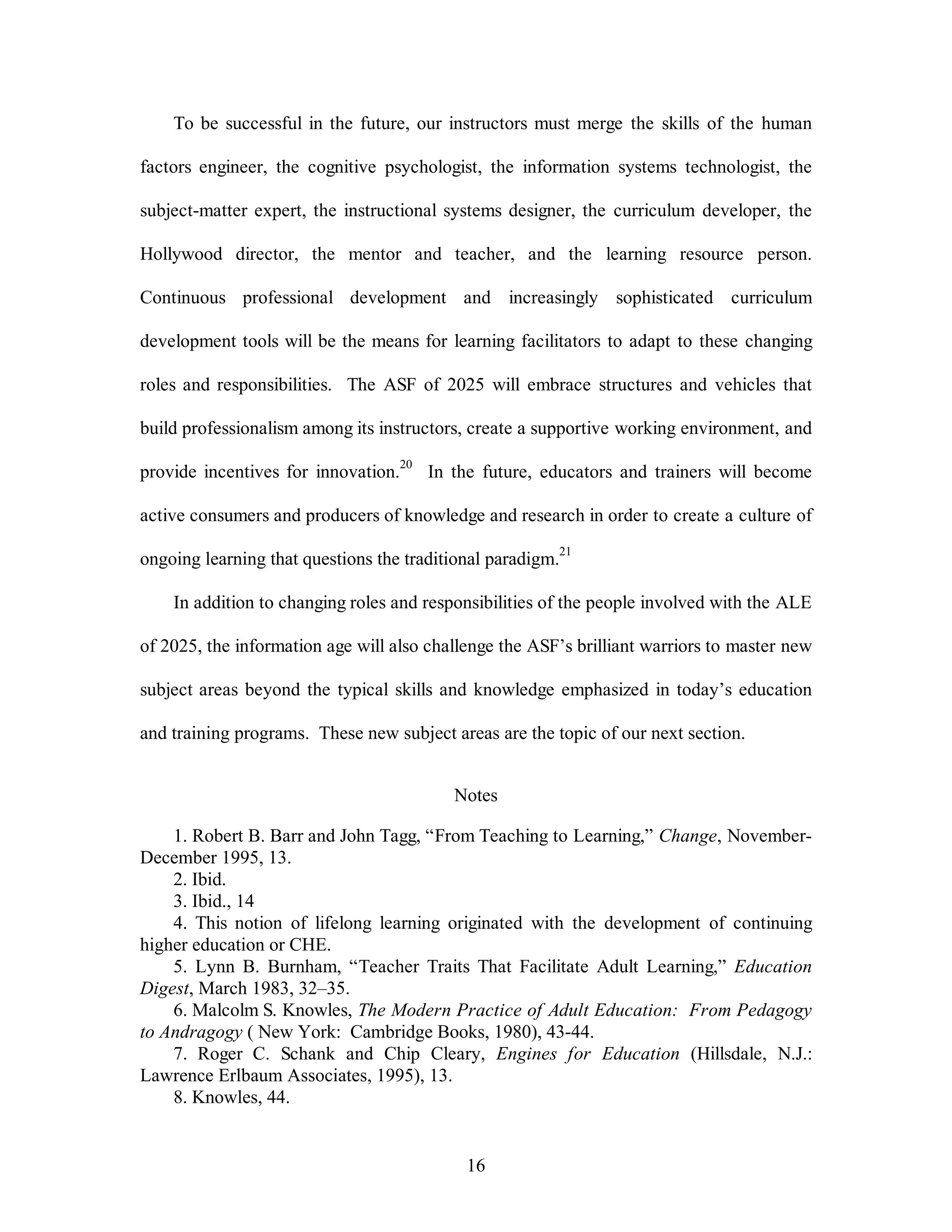 To be successful in the future, our instructors must merge the skills of the human 
factors engineer, the cognitive psychologist, the information systems technologist, the 
subject-matter expert, the instructional systems designer, the curriculum developer, the 
Hollywood director, the mentor and teacher, and the learning resource person. 
Continuous professional development and increasingly sophisticated curriculum 
development tools will be the means for learning facilitators to adapt to these changing 
roles and responsibilities. The ASF of 2025 will embrace structures and vehicles that 
build professionalism among its instructors, create a supportive working environment, and 
provide incentives for innovation.20 In the future, educators and trainers will become 
active consumers and producers of knowledge and research in order to create a culture of 
ongoing learning that questions the traditional paradigm.21 
In addition to changing roles and responsibilities of the people involved with the ALE 
of 2025, the information age will also challenge the ASF’s brilliant warriors to master new 
subject areas beyond the typical skills and knowledge emphasized in today’s education 
and training programs. These new subject areas are the topic of our next section. 
Notes 
1. Robert B. Barr and John Tagg, “From Teaching to Learning,” Change, November- 
16 
December 1995, 13. 
2. Ibid. 
3. Ibid., 14 
4. This notion of lifelong learning originated with the development of continuing 
higher education or CHE. 
5. Lynn B. Burnham, “Teacher Traits That Facilitate Adult Learning,” Education 
Digest, March 1983, 32–35. 
6. Malcolm S. Knowles, The Modern Practice of Adult Education: From Pedagogy 
to Andragogy ( New York: Cambridge Books, 1980), 43-44. 
7. Roger C. Schank and Chip Cleary, Engines for Education (Hillsdale, N.J.: 
Lawrence Erlbaum Associates, 1995), 13. 
8. Knowles, 44. 
 