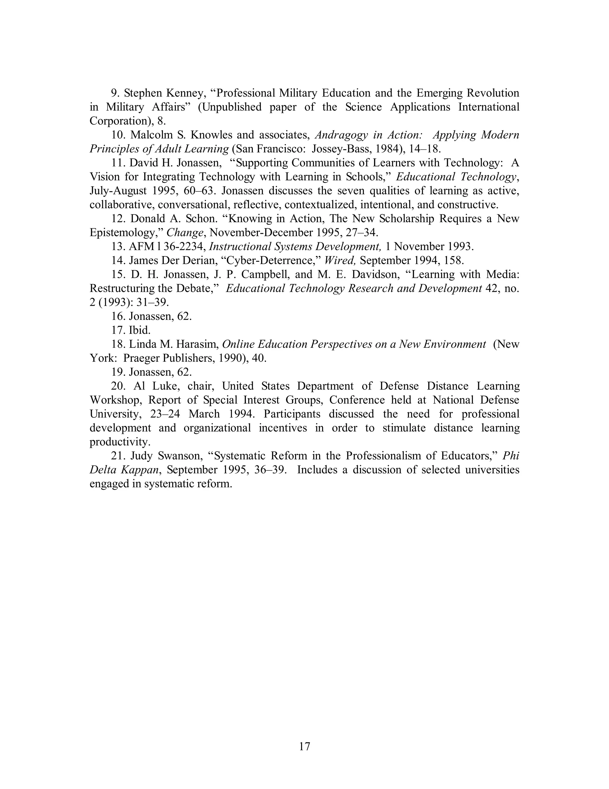9. Stephen Kenney, “Professional Military Education and the Emerging Revolution 
in Military Affairs” (Unpublished paper of the Science Applications International 
Corporation), 8. 
10. Malcolm S. Knowles and associates, Andragogy in Action: Applying Modern 
Principles of Adult Learning (San Francisco: Jossey-Bass, 1984), 14–18. 
11. David H. Jonassen, “Supporting Communities of Learners with Technology: A 
Vision for Integrating Technology with Learning in Schools,” Educational Technology, 
July-August 1995, 60–63. Jonassen discusses the seven qualities of learning as active, 
collaborative, conversational, reflective, contextualized, intentional, and constructive. 
12. Donald A. Schon. “Knowing in Action, The New Scholarship Requires a New 
Epistemology,” Change, November-December 1995, 27–34. 
13. AFM l 36-2234, Instructional Systems Development, 1 November 1993. 
14. James Der Derian, “Cyber-Deterrence,” Wired, September 1994, 158. 
15. D. H. Jonassen, J. P. Campbell, and M. E. Davidson, “Learning with Media: 
Restructuring the Debate,” Educational Technology Research and Development 42, no. 
2 (1993): 31–39. 
16. Jonassen, 62. 
17. Ibid. 
18. Linda M. Harasim, Online Education Perspectives on a New Environment (New 
17 
York: Praeger Publishers, 1990), 40. 
19. Jonassen, 62. 
20. Al Luke, chair, United States Department of Defense Distance Learning 
Workshop, Report of Special Interest Groups, Conference held at National Defense 
University, 23–24 March 1994. Participants discussed the need for professional 
development and organizational incentives in order to stimulate distance learning 
productivity. 
21. Judy Swanson, “Systematic Reform in the Professionalism of Educators,” Phi 
Delta Kappan, September 1995, 36–39. Includes a discussion of selected universities 
engaged in systematic reform. 
 