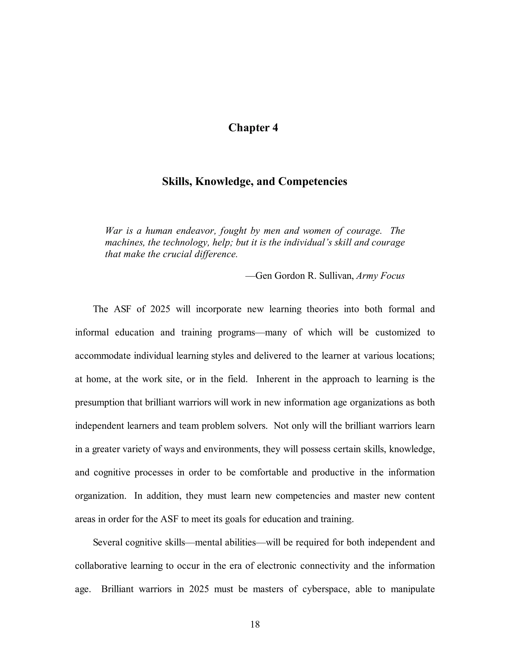 Chapter 4 
Skills, Knowledge, and Competencies 
War is a human endeavor, fought by men and women of courage. The 
machines, the technology, help; but it is the individual’s skill and courage 
that make the crucial difference. 
—Gen Gordon R. Sullivan, Army Focus 
The ASF of 2025 will incorporate new learning theories into both formal and 
informal education and training programs—many of which will be customized to 
accommodate individual learning styles and delivered to the learner at various locations; 
at home, at the work site, or in the field. Inherent in the approach to learning is the 
presumption that brilliant warriors will work in new information age organizations as both 
independent learners and team problem solvers. Not only will the brilliant warriors learn 
in a greater variety of ways and environments, they will possess certain skills, knowledge, 
and cognitive processes in order to be comfortable and productive in the information 
organization. In addition, they must learn new competencies and master new content 
areas in order for the ASF to meet its goals for education and training. 
Several cognitive skills—mental abilities—will be required for both independent and 
collaborative learning to occur in the era of electronic connectivity and the information 
age. Brilliant warriors in 2025 must be masters of cyberspace, able to manipulate 
18 
 