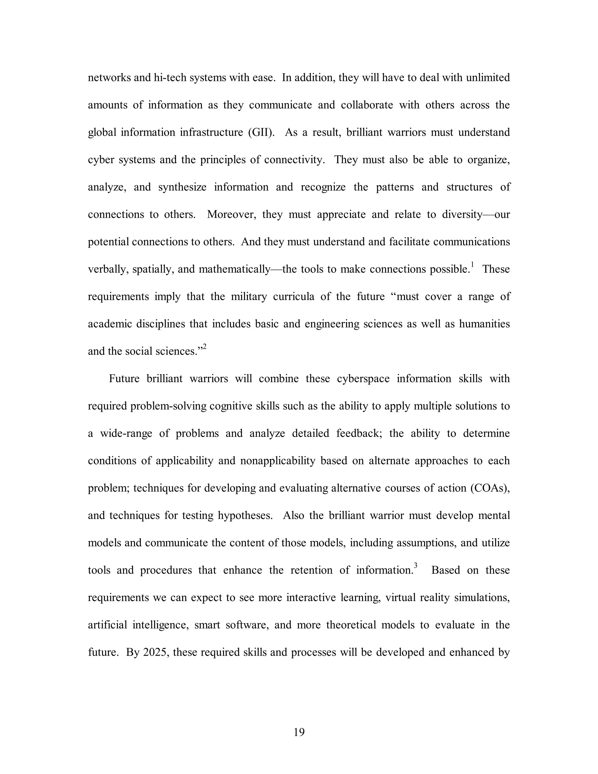 networks and hi-tech systems with ease. In addition, they will have to deal with unlimited 
amounts of information as they communicate and collaborate with others across the 
global information infrastructure (GII). As a result, brilliant warriors must understand 
cyber systems and the principles of connectivity. They must also be able to organize, 
analyze, and synthesize information and recognize the patterns and structures of 
connections to others. Moreover, they must appreciate and relate to diversity—our 
potential connections to others. And they must understand and facilitate communications 
verbally, spatially, and mathematically—the tools to make connections possible.1 These 
requirements imply that the military curricula of the future “must cover a range of 
academic disciplines that includes basic and engineering sciences as well as humanities 
19 
and the social sciences.”2 
Future brilliant warriors will combine these cyberspace information skills with 
required problem-solving cognitive skills such as the ability to apply multiple solutions to 
a wide-range of problems and analyze detailed feedback; the ability to determine 
conditions of applicability and nonapplicability based on alternate approaches to each 
problem; techniques for developing and evaluating alternative courses of action (COAs), 
and techniques for testing hypotheses. Also the brilliant warrior must develop mental 
models and communicate the content of those models, including assumptions, and utilize 
tools and procedures that enhance the retention of information.3 Based on these 
requirements we can expect to see more interactive learning, virtual reality simulations, 
artificial intelligence, smart software, and more theoretical models to evaluate in the 
future. By 2025, these required skills and processes will be developed and enhanced by 
 