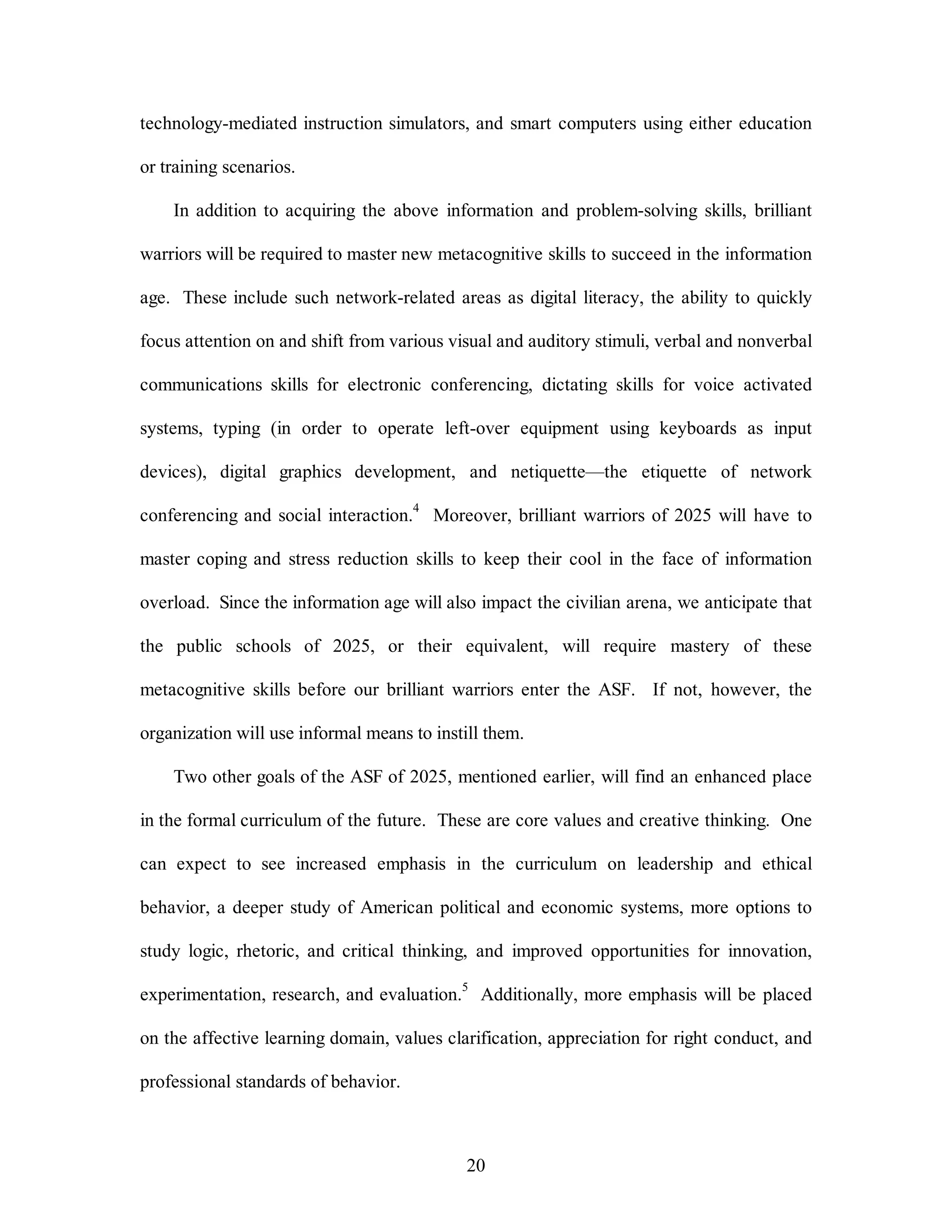 technology-mediated instruction simulators, and smart computers using either education 
20 
or training scenarios. 
In addition to acquiring the above information and problem-solving skills, brilliant 
warriors will be required to master new metacognitive skills to succeed in the information 
age. These include such network-related areas as digital literacy, the ability to quickly 
focus attention on and shift from various visual and auditory stimuli, verbal and nonverbal 
communications skills for electronic conferencing, dictating skills for voice activated 
systems, typing (in order to operate left-over equipment using keyboards as input 
devices), digital graphics development, and netiquette—the etiquette of network 
conferencing and social interaction.4 Moreover, brilliant warriors of 2025 will have to 
master coping and stress reduction skills to keep their cool in the face of information 
overload. Since the information age will also impact the civilian arena, we anticipate that 
the public schools of 2025, or their equivalent, will require mastery of these 
metacognitive skills before our brilliant warriors enter the ASF. If not, however, the 
organization will use informal means to instill them. 
Two other goals of the ASF of 2025, mentioned earlier, will find an enhanced place 
in the formal curriculum of the future. These are core values and creative thinking. One 
can expect to see increased emphasis in the curriculum on leadership and ethical 
behavior, a deeper study of American political and economic systems, more options to 
study logic, rhetoric, and critical thinking, and improved opportunities for innovation, 
experimentation, research, and evaluation.5 Additionally, more emphasis will be placed 
on the affective learning domain, values clarification, appreciation for right conduct, and 
professional standards of behavior. 
 