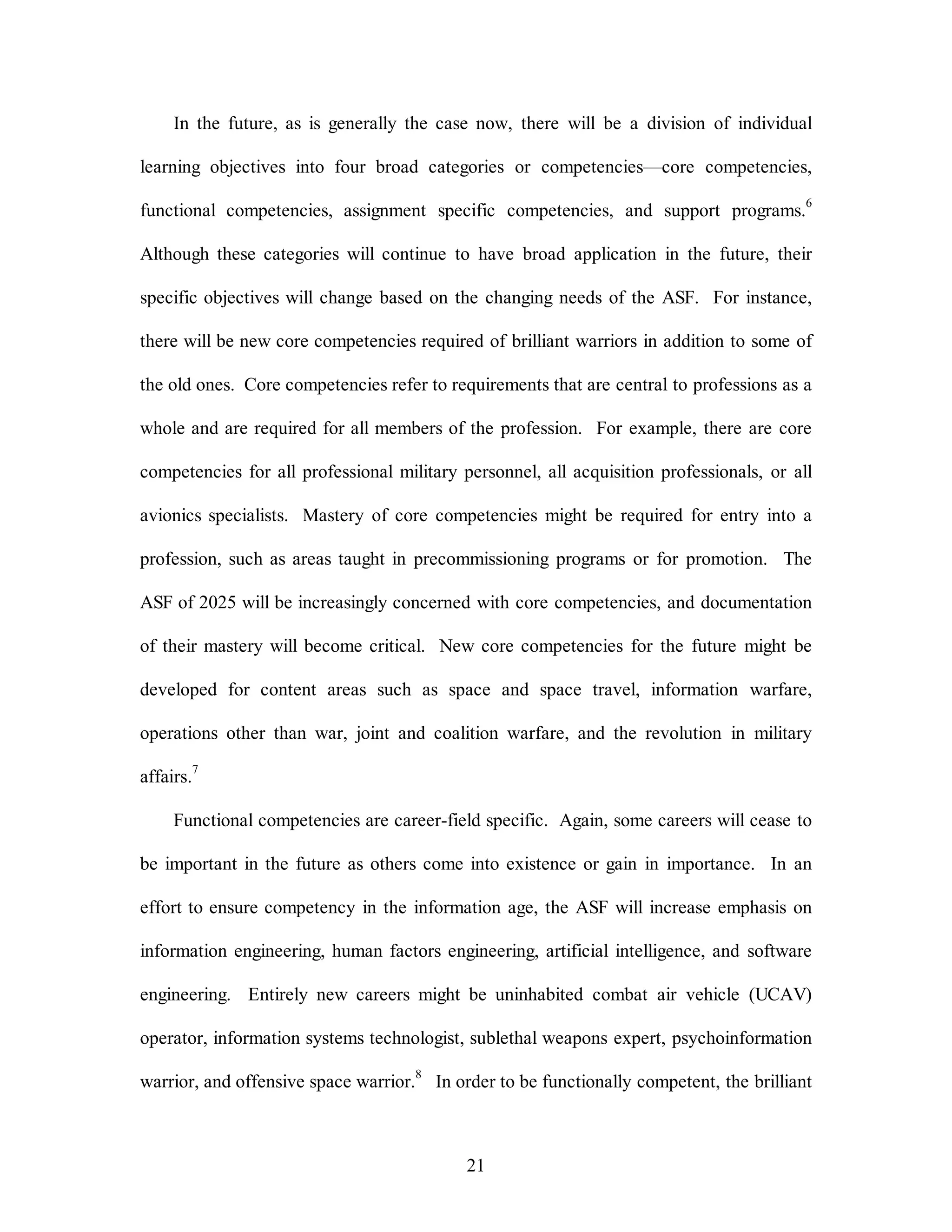 In the future, as is generally the case now, there will be a division of individual 
learning objectives into four broad categories or competencies—core competencies, 
functional competencies, assignment specific competencies, and support programs.6 
Although these categories will continue to have broad application in the future, their 
specific objectives will change based on the changing needs of the ASF. For instance, 
there will be new core competencies required of brilliant warriors in addition to some of 
the old ones. Core competencies refer to requirements that are central to professions as a 
whole and are required for all members of the profession. For example, there are core 
competencies for all professional military personnel, all acquisition professionals, or all 
avionics specialists. Mastery of core competencies might be required for entry into a 
profession, such as areas taught in precommissioning programs or for promotion. The 
ASF of 2025 will be increasingly concerned with core competencies, and documentation 
of their mastery will become critical. New core competencies for the future might be 
developed for content areas such as space and space travel, information warfare, 
operations other than war, joint and coalition warfare, and the revolution in military 
21 
affairs.7 
Functional competencies are career-field specific. Again, some careers will cease to 
be important in the future as others come into existence or gain in importance. In an 
effort to ensure competency in the information age, the ASF will increase emphasis on 
information engineering, human factors engineering, artificial intelligence, and software 
engineering. Entirely new careers might be uninhabited combat air vehicle (UCAV) 
operator, information systems technologist, sublethal weapons expert, psychoinformation 
warrior, and offensive space warrior.8 In order to be functionally competent, the brilliant 
 