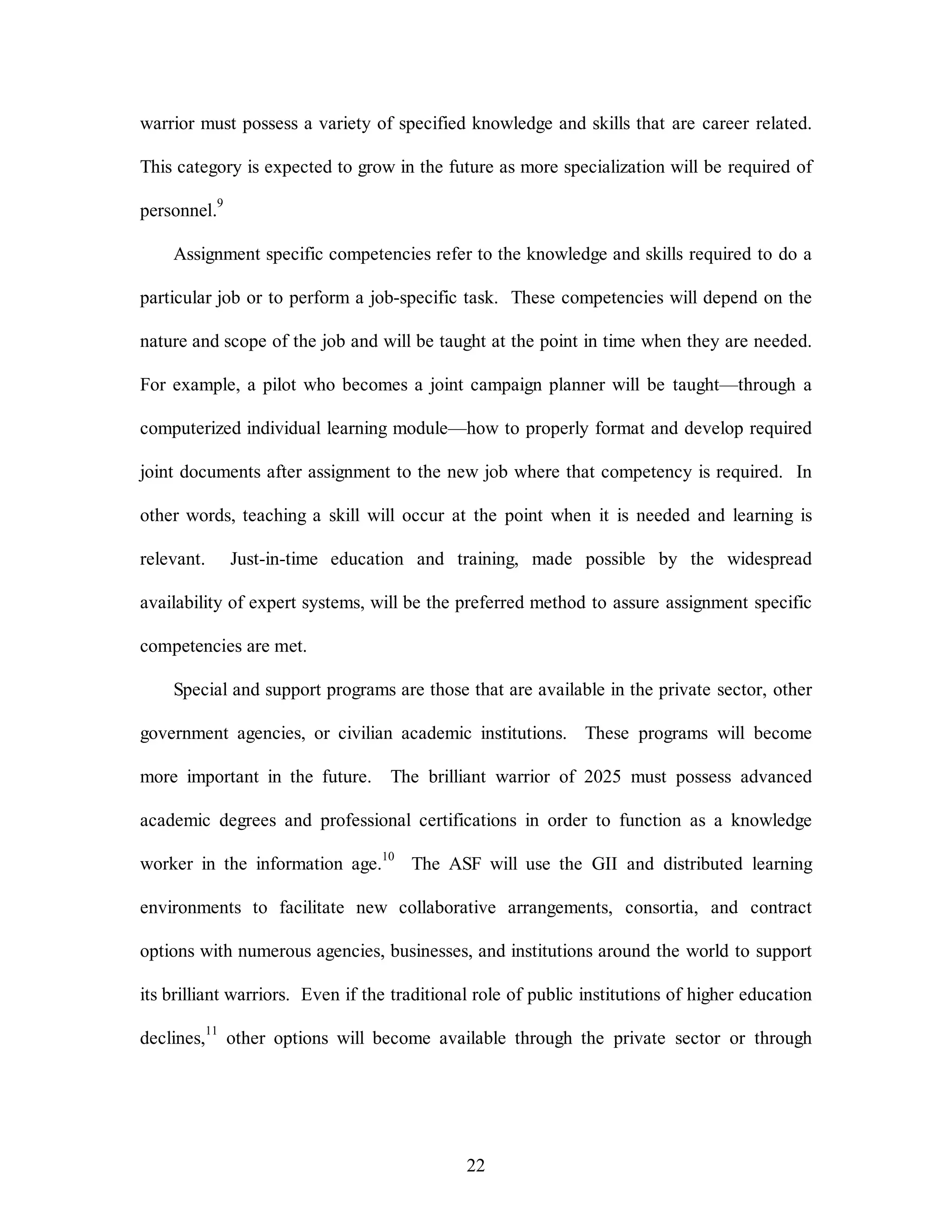 warrior must possess a variety of specified knowledge and skills that are career related. 
This category is expected to grow in the future as more specialization will be required of 
22 
personnel.9 
Assignment specific competencies refer to the knowledge and skills required to do a 
particular job or to perform a job-specific task. These competencies will depend on the 
nature and scope of the job and will be taught at the point in time when they are needed. 
For example, a pilot who becomes a joint campaign planner will be taught—through a 
computerized individual learning module—how to properly format and develop required 
joint documents after assignment to the new job where that competency is required. In 
other words, teaching a skill will occur at the point when it is needed and learning is 
relevant. Just-in-time education and training, made possible by the widespread 
availability of expert systems, will be the preferred method to assure assignment specific 
competencies are met. 
Special and support programs are those that are available in the private sector, other 
government agencies, or civilian academic institutions. These programs will become 
more important in the future. The brilliant warrior of 2025 must possess advanced 
academic degrees and professional certifications in order to function as a knowledge 
worker in the information age.10 The ASF will use the GII and distributed learning 
environments to facilitate new collaborative arrangements, consortia, and contract 
options with numerous agencies, businesses, and institutions around the world to support 
its brilliant warriors. Even if the traditional role of public institutions of higher education 
declines,11 other options will become available through the private sector or through 
 