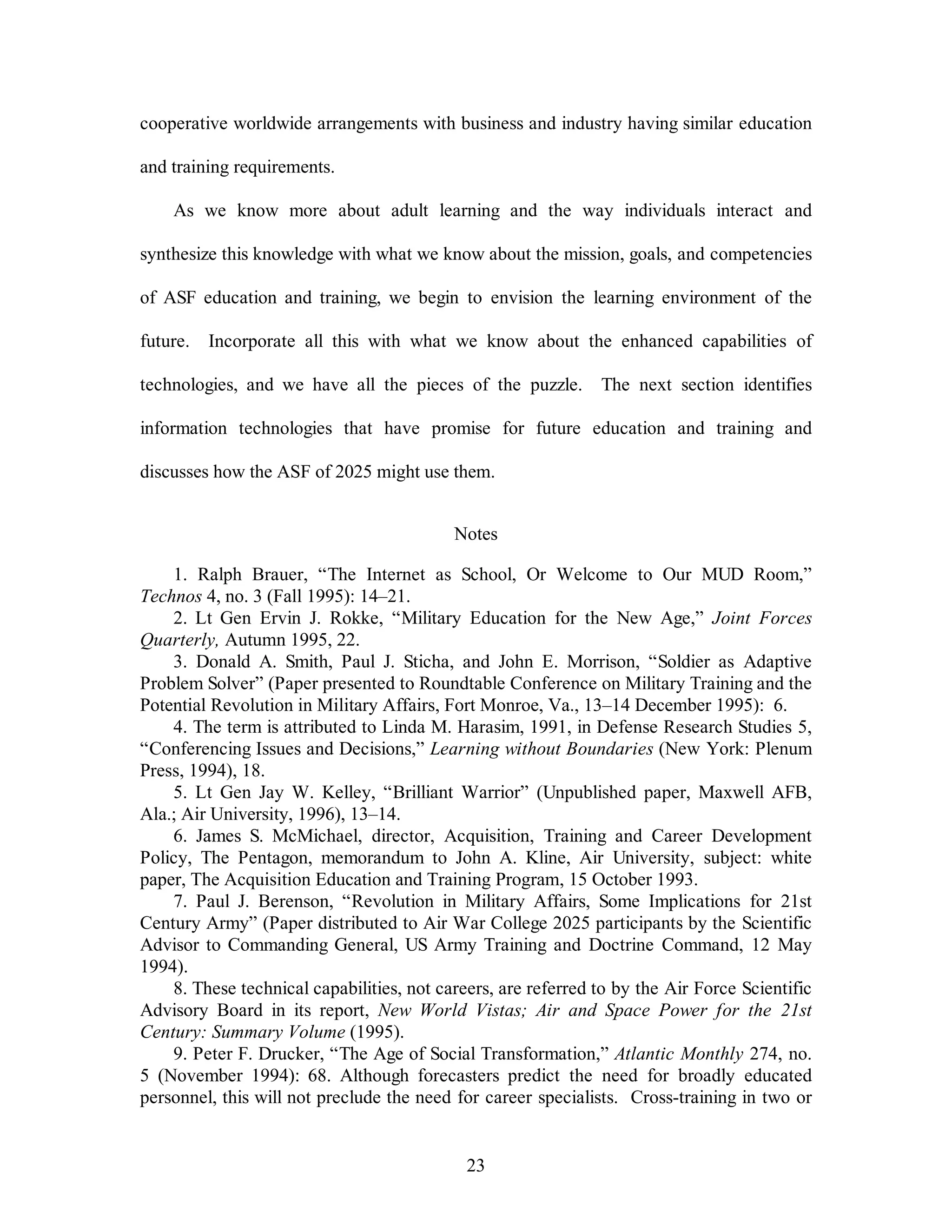 cooperative worldwide arrangements with business and industry having similar education 
23 
and training requirements. 
As we know more about adult learning and the way individuals interact and 
synthesize this knowledge with what we know about the mission, goals, and competencies 
of ASF education and training, we begin to envision the learning environment of the 
future. Incorporate all this with what we know about the enhanced capabilities of 
technologies, and we have all the pieces of the puzzle. The next section identifies 
information technologies that have promise for future education and training and 
discusses how the ASF of 2025 might use them. 
Notes 
1. Ralph Brauer, “The Internet as School, Or Welcome to Our MUD Room,” 
Technos 4, no. 3 (Fall 1995): 14–21. 
2. Lt Gen Ervin J. Rokke, “Military Education for the New Age,” Joint Forces 
Quarterly, Autumn 1995, 22. 
3. Donald A. Smith, Paul J. Sticha, and John E. Morrison, “Soldier as Adaptive 
Problem Solver” (Paper presented to Roundtable Conference on Military Training and the 
Potential Revolution in Military Affairs, Fort Monroe, Va., 13–14 December 1995): 6. 
4. The term is attributed to Linda M. Harasim, 1991, in Defense Research Studies 5, 
“Conferencing Issues and Decisions,” Learning without Boundaries (New York: Plenum 
Press, 1994), 18. 
5. Lt Gen Jay W. Kelley, “Brilliant Warrior” (Unpublished paper, Maxwell AFB, 
Ala.; Air University, 1996), 13–14. 
6. James S. McMichael, director, Acquisition, Training and Career Development 
Policy, The Pentagon, memorandum to John A. Kline, Air University, subject: white 
paper, The Acquisition Education and Training Program, 15 October 1993. 
7. Paul J. Berenson, “Revolution in Military Affairs, Some Implications for 21st 
Century Army” (Paper distributed to Air War College 2025 participants by the Scientific 
Advisor to Commanding General, US Army Training and Doctrine Command, 12 May 
1994). 
8. These technical capabilities, not careers, are referred to by the Air Force Scientific 
Advisory Board in its report, New World Vistas; Air and Space Power for the 21st 
Century: Summary Volume (1995). 
9. Peter F. Drucker, “The Age of Social Transformation,” Atlantic Monthly 274, no. 
5 (November 1994): 68. Although forecasters predict the need for broadly educated 
personnel, this will not preclude the need for career specialists. Cross-training in two or 
 
