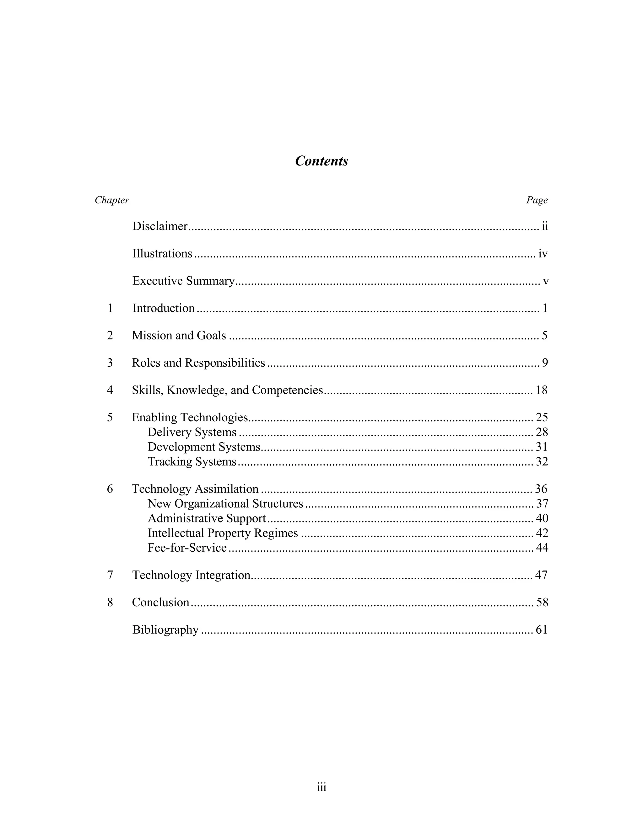 Contents 
Chapter Page 
Disclaimer................................................................................................................ ii 
Illustrations ............................................................................................................. iv 
Executive Summary................................................................................................. v 
1 Introduction ............................................................................................................. 1 
2 Mission and Goals ................................................................................................... 5 
3 Roles and Responsibilities ....................................................................................... 9 
4 Skills, Knowledge, and Competencies................................................................... 18 
5 Enabling Technologies........................................................................................... 25 
Delivery Systems .............................................................................................. 28 
Development Systems....................................................................................... 31 
Tracking Systems.............................................................................................. 32 
6 Technology Assimilation ....................................................................................... 36 
New Organizational Structures ......................................................................... 37 
Administrative Support..................................................................................... 40 
Intellectual Property Regimes .......................................................................... 42 
Fee-for-Service ................................................................................................. 44 
7 Technology Integration.......................................................................................... 47 
8 Conclusion............................................................................................................. 58 
Bibliography .......................................................................................................... 61 
iii 
 