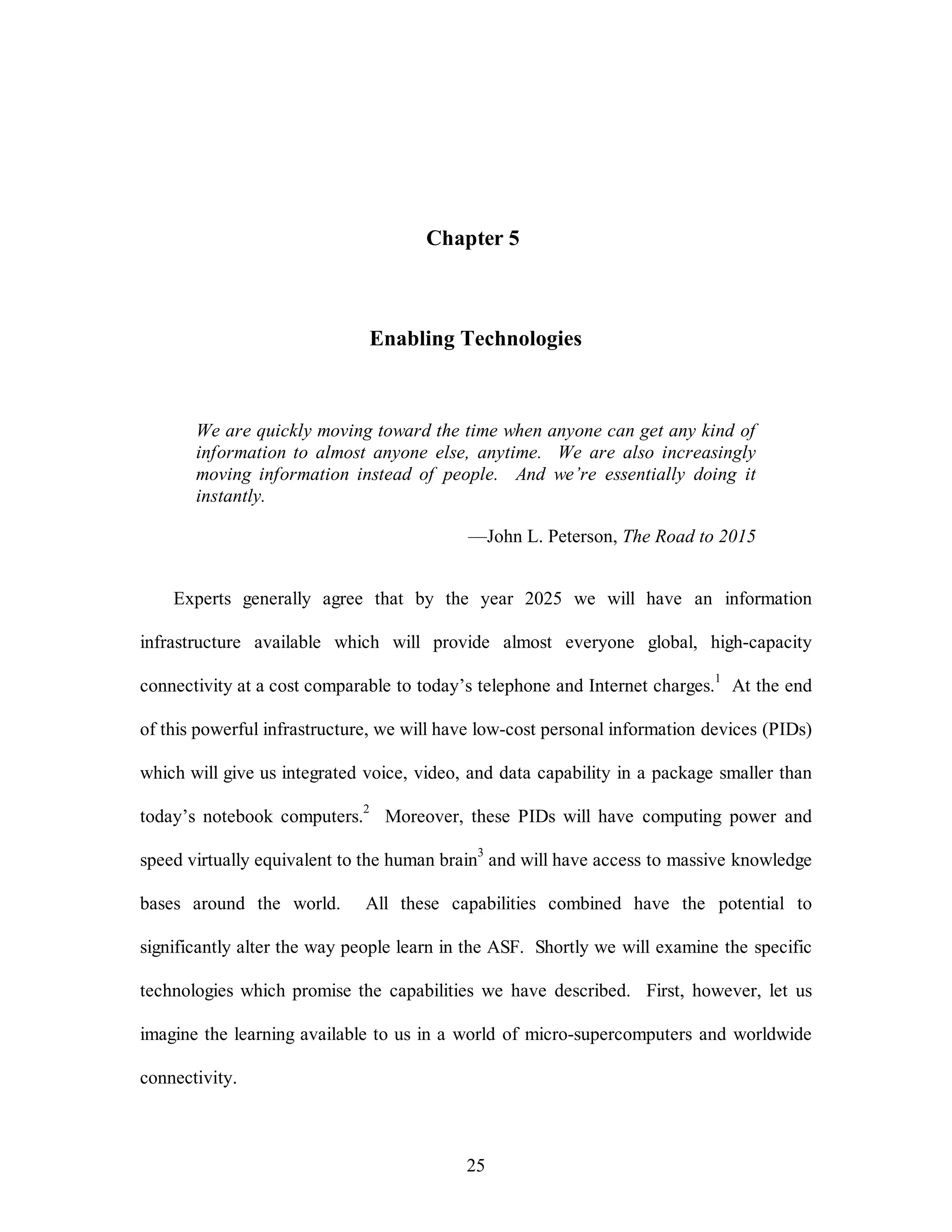 Chapter 5 
Enabling Technologies 
We are quickly moving toward the time when anyone can get any kind of 
information to almost anyone else, anytime. We are also increasingly 
moving information instead of people. And we’re essentially doing it 
instantly. 
—John L. Peterson, The Road to 2015 
Experts generally agree that by the year 2025 we will have an information 
infrastructure available which will provide almost everyone global, high-capacity 
connectivity at a cost comparable to today’s telephone and Internet charges.1 At the end 
of this powerful infrastructure, we will have low-cost personal information devices (PIDs) 
which will give us integrated voice, video, and data capability in a package smaller than 
today’s notebook computers.2 Moreover, these PIDs will have computing power and 
speed virtually equivalent to the human brain3 and will have access to massive knowledge 
bases around the world. All these capabilities combined have the potential to 
significantly alter the way people learn in the ASF. Shortly we will examine the specific 
technologies which promise the capabilities we have described. First, however, let us 
imagine the learning available to us in a world of micro-supercomputers and worldwide 
25 
connectivity. 
 
