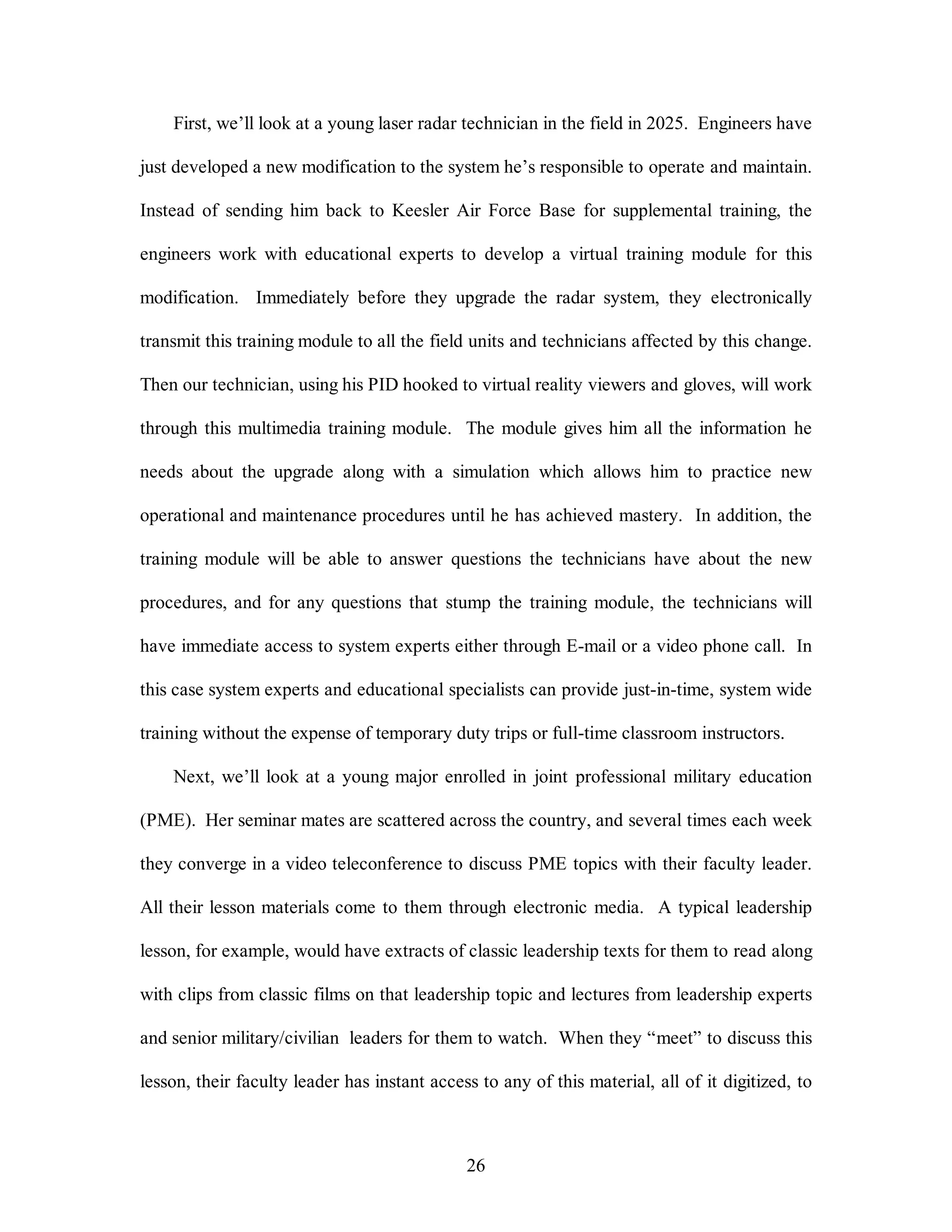First, we’ll look at a young laser radar technician in the field in 2025. Engineers have 
just developed a new modification to the system he’s responsible to operate and maintain. 
Instead of sending him back to Keesler Air Force Base for supplemental training, the 
engineers work with educational experts to develop a virtual training module for this 
modification. Immediately before they upgrade the radar system, they electronically 
transmit this training module to all the field units and technicians affected by this change. 
Then our technician, using his PID hooked to virtual reality viewers and gloves, will work 
through this multimedia training module. The module gives him all the information he 
needs about the upgrade along with a simulation which allows him to practice new 
operational and maintenance procedures until he has achieved mastery. In addition, the 
training module will be able to answer questions the technicians have about the new 
procedures, and for any questions that stump the training module, the technicians will 
have immediate access to system experts either through E-mail or a video phone call. In 
this case system experts and educational specialists can provide just-in-time, system wide 
training without the expense of temporary duty trips or full-time classroom instructors. 
Next, we’ll look at a young major enrolled in joint professional military education 
(PME). Her seminar mates are scattered across the country, and several times each week 
they converge in a video teleconference to discuss PME topics with their faculty leader. 
All their lesson materials come to them through electronic media. A typical leadership 
lesson, for example, would have extracts of classic leadership texts for them to read along 
with clips from classic films on that leadership topic and lectures from leadership experts 
and senior military/civilian leaders for them to watch. When they “meet” to discuss this 
lesson, their faculty leader has instant access to any of this material, all of it digitized, to 
26 
 