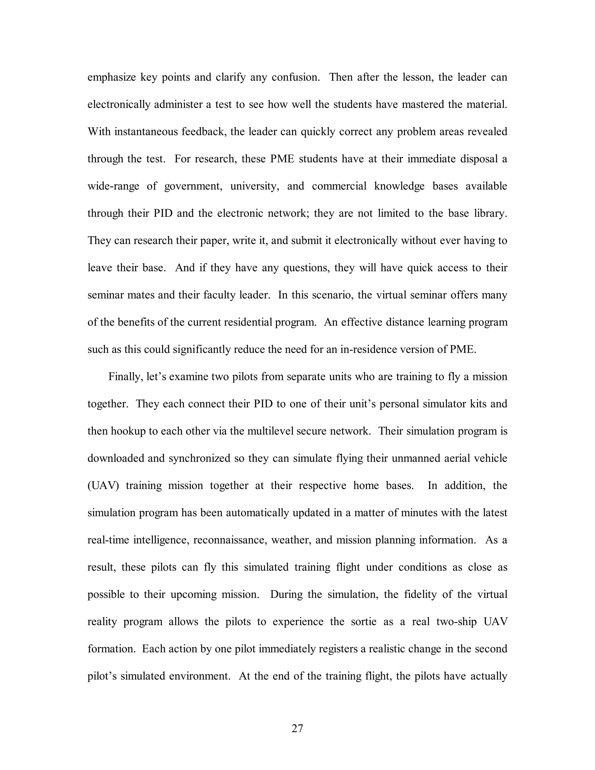 emphasize key points and clarify any confusion. Then after the lesson, the leader can 
electronically administer a test to see how well the students have mastered the material. 
With instantaneous feedback, the leader can quickly correct any problem areas revealed 
through the test. For research, these PME students have at their immediate disposal a 
wide-range of government, university, and commercial knowledge bases available 
through their PID and the electronic network; they are not limited to the base library. 
They can research their paper, write it, and submit it electronically without ever having to 
leave their base. And if they have any questions, they will have quick access to their 
seminar mates and their faculty leader. In this scenario, the virtual seminar offers many 
of the benefits of the current residential program. An effective distance learning program 
such as this could significantly reduce the need for an in-residence version of PME. 
Finally, let’s examine two pilots from separate units who are training to fly a mission 
together. They each connect their PID to one of their unit’s personal simulator kits and 
then hookup to each other via the multilevel secure network. Their simulation program is 
downloaded and synchronized so they can simulate flying their unmanned aerial vehicle 
(UAV) training mission together at their respective home bases. In addition, the 
simulation program has been automatically updated in a matter of minutes with the latest 
real-time intelligence, reconnaissance, weather, and mission planning information. As a 
result, these pilots can fly this simulated training flight under conditions as close as 
possible to their upcoming mission. During the simulation, the fidelity of the virtual 
reality program allows the pilots to experience the sortie as a real two-ship UAV 
formation. Each action by one pilot immediately registers a realistic change in the second 
pilot’s simulated environment. At the end of the training flight, the pilots have actually 
27 
 