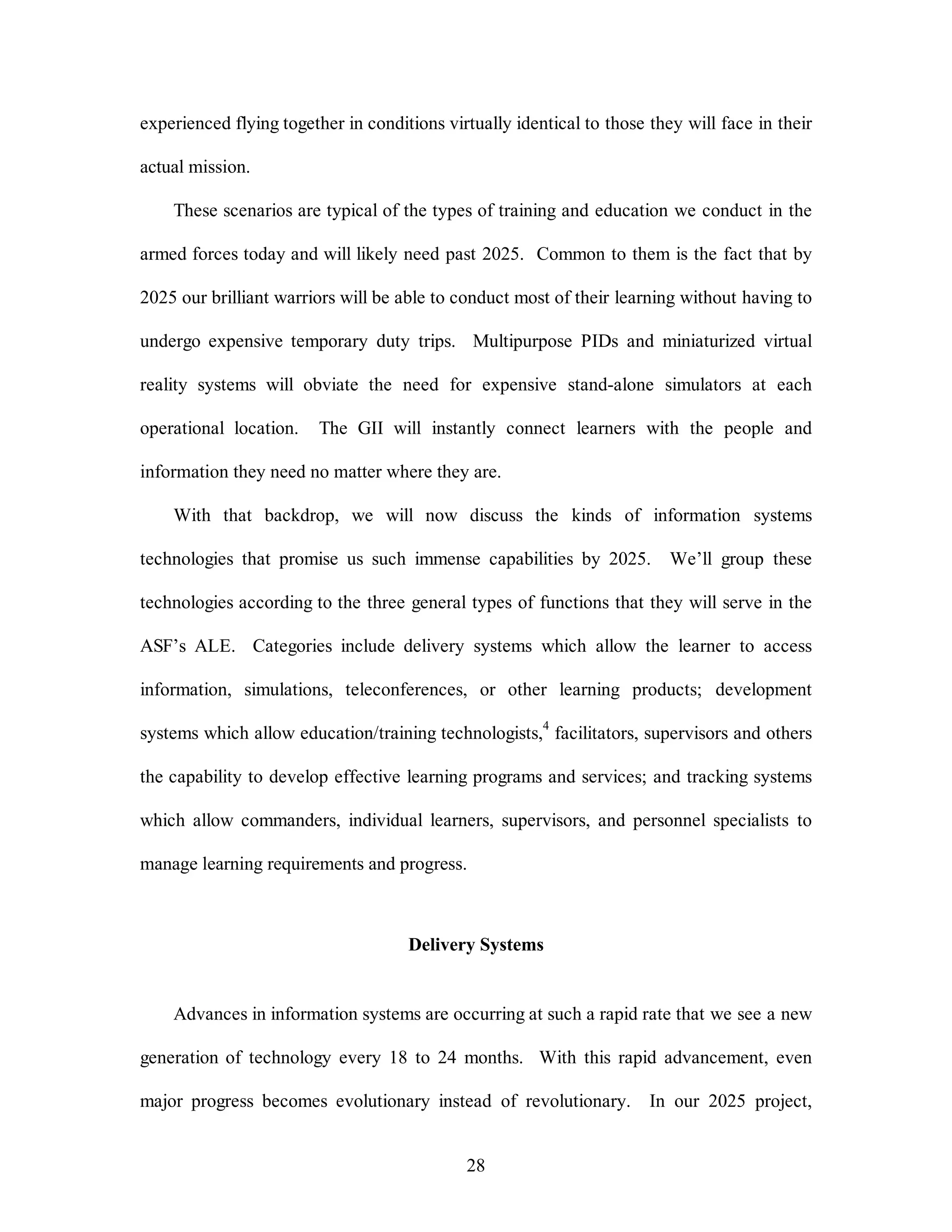 experienced flying together in conditions virtually identical to those they will face in their 
28 
actual mission. 
These scenarios are typical of the types of training and education we conduct in the 
armed forces today and will likely need past 2025. Common to them is the fact that by 
2025 our brilliant warriors will be able to conduct most of their learning without having to 
undergo expensive temporary duty trips. Multipurpose PIDs and miniaturized virtual 
reality systems will obviate the need for expensive stand-alone simulators at each 
operational location. The GII will instantly connect learners with the people and 
information they need no matter where they are. 
With that backdrop, we will now discuss the kinds of information systems 
technologies that promise us such immense capabilities by 2025. We’ll group these 
technologies according to the three general types of functions that they will serve in the 
ASF’s ALE. Categories include delivery systems which allow the learner to access 
information, simulations, teleconferences, or other learning products; development 
systems which allow education/training technologists,4 facilitators, supervisors and others 
the capability to develop effective learning programs and services; and tracking systems 
which allow commanders, individual learners, supervisors, and personnel specialists to 
manage learning requirements and progress. 
Delivery Systems 
Advances in information systems are occurring at such a rapid rate that we see a new 
generation of technology every 18 to 24 months. With this rapid advancement, even 
major progress becomes evolutionary instead of revolutionary. In our 2025 project, 
 