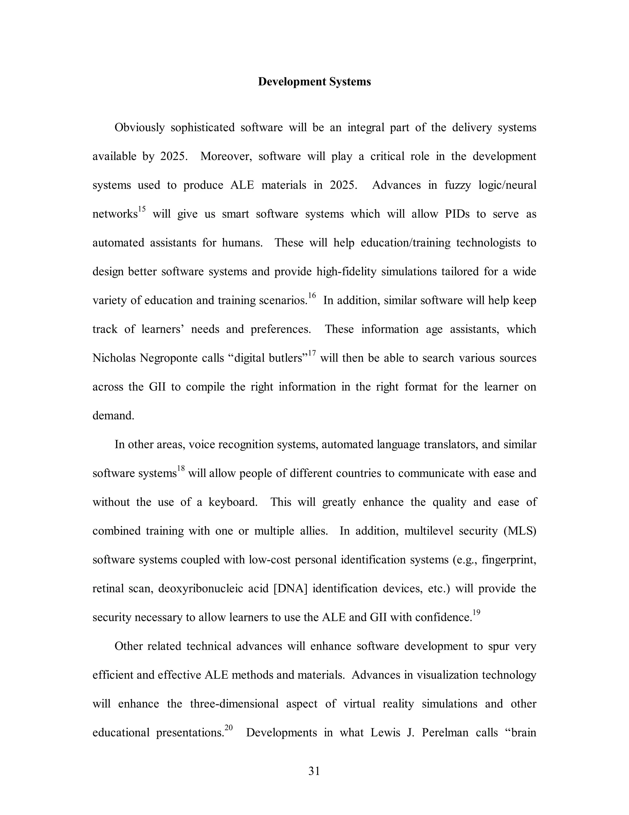 Development Systems 
Obviously sophisticated software will be an integral part of the delivery systems 
available by 2025. Moreover, software will play a critical role in the development 
systems used to produce ALE materials in 2025. Advances in fuzzy logic/neural 
networks15 will give us smart software systems which will allow PIDs to serve as 
automated assistants for humans. These will help education/training technologists to 
design better software systems and provide high-fidelity simulations tailored for a wide 
variety of education and training scenarios.16 In addition, similar software will help keep 
track of learners’ needs and preferences. These information age assistants, which 
Nicholas Negroponte calls “digital butlers”17 will then be able to search various sources 
across the GII to compile the right information in the right format for the learner on 
31 
demand. 
In other areas, voice recognition systems, automated language translators, and similar 
software systems18 will allow people of different countries to communicate with ease and 
without the use of a keyboard. This will greatly enhance the quality and ease of 
combined training with one or multiple allies. In addition, multilevel security (MLS) 
software systems coupled with low-cost personal identification systems (e.g., fingerprint, 
retinal scan, deoxyribonucleic acid [DNA] identification devices, etc.) will provide the 
security necessary to allow learners to use the ALE and GII with confidence.19 
Other related technical advances will enhance software development to spur very 
efficient and effective ALE methods and materials. Advances in visualization technology 
will enhance the three-dimensional aspect of virtual reality simulations and other 
educational presentations.20 Developments in what Lewis J. Perelman calls “brain 
 