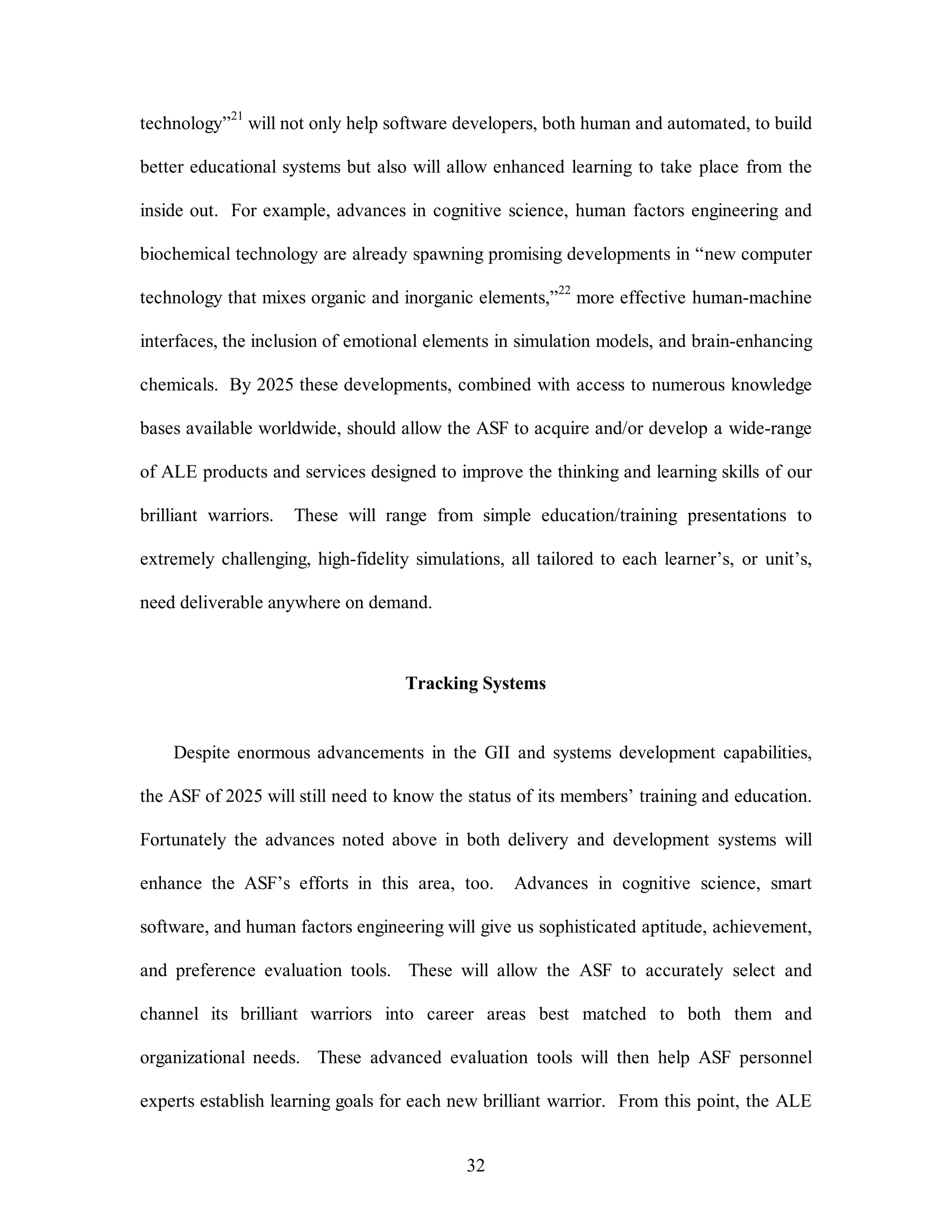 technology”21 will not only help software developers, both human and automated, to build 
better educational systems but also will allow enhanced learning to take place from the 
inside out. For example, advances in cognitive science, human factors engineering and 
biochemical technology are already spawning promising developments in “new computer 
technology that mixes organic and inorganic elements,”22 more effective human-machine 
interfaces, the inclusion of emotional elements in simulation models, and brain-enhancing 
chemicals. By 2025 these developments, combined with access to numerous knowledge 
bases available worldwide, should allow the ASF to acquire and/or develop a wide-range 
of ALE products and services designed to improve the thinking and learning skills of our 
brilliant warriors. These will range from simple education/training presentations to 
extremely challenging, high-fidelity simulations, all tailored to each learner’s, or unit’s, 
32 
need deliverable anywhere on demand. 
Tracking Systems 
Despite enormous advancements in the GII and systems development capabilities, 
the ASF of 2025 will still need to know the status of its members’ training and education. 
Fortunately the advances noted above in both delivery and development systems will 
enhance the ASF’s efforts in this area, too. Advances in cognitive science, smart 
software, and human factors engineering will give us sophisticated aptitude, achievement, 
and preference evaluation tools. These will allow the ASF to accurately select and 
channel its brilliant warriors into career areas best matched to both them and 
organizational needs. These advanced evaluation tools will then help ASF personnel 
experts establish learning goals for each new brilliant warrior. From this point, the ALE 
 