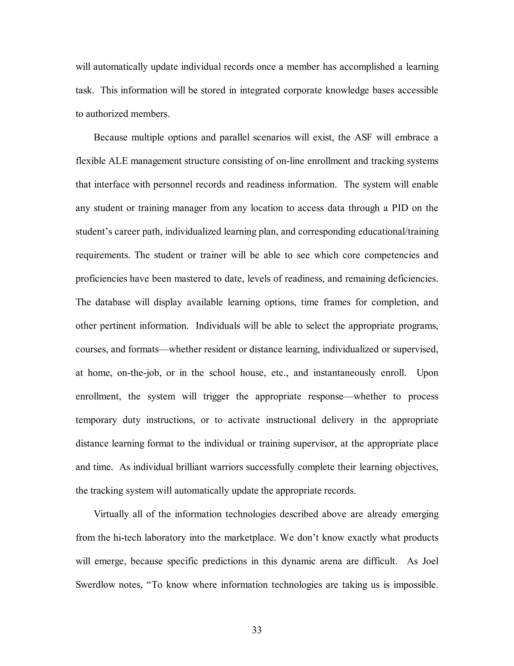will automatically update individual records once a member has accomplished a learning 
task. This information will be stored in integrated corporate knowledge bases accessible 
33 
to authorized members. 
Because multiple options and parallel scenarios will exist, the ASF will embrace a 
flexible ALE management structure consisting of on-line enrollment and tracking systems 
that interface with personnel records and readiness information. The system will enable 
any student or training manager from any location to access data through a PID on the 
student’s career path, individualized learning plan, and corresponding educational/training 
requirements. The student or trainer will be able to see which core competencies and 
proficiencies have been mastered to date, levels of readiness, and remaining deficiencies. 
The database will display available learning options, time frames for completion, and 
other pertinent information. Individuals will be able to select the appropriate programs, 
courses, and formats—whether resident or distance learning, individualized or supervised, 
at home, on-the-job, or in the school house, etc., and instantaneously enroll. Upon 
enrollment, the system will trigger the appropriate response—whether to process 
temporary duty instructions, or to activate instructional delivery in the appropriate 
distance learning format to the individual or training supervisor, at the appropriate place 
and time. As individual brilliant warriors successfully complete their learning objectives, 
the tracking system will automatically update the appropriate records. 
Virtually all of the information technologies described above are already emerging 
from the hi-tech laboratory into the marketplace. We don’t know exactly what products 
will emerge, because specific predictions in this dynamic arena are difficult. As Joel 
Swerdlow notes, “To know where information technologies are taking us is impossible. 
 