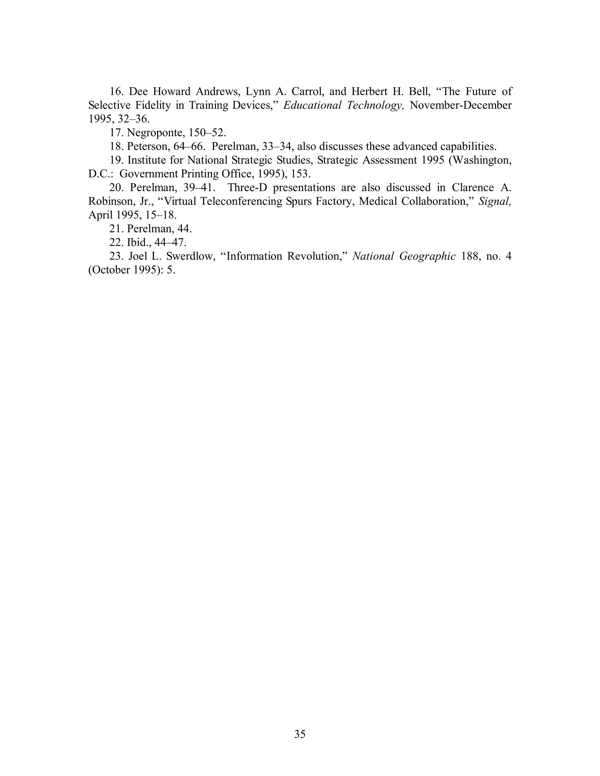 16. Dee Howard Andrews, Lynn A. Carrol, and Herbert H. Bell, “The Future of 
Selective Fidelity in Training Devices,” Educational Technology, November-December 
1995, 32–36. 
17. Negroponte, 150–52. 
18. Peterson, 64–66. Perelman, 33–34, also discusses these advanced capabilities. 
19. Institute for National Strategic Studies, Strategic Assessment 1995 (Washington, 
D.C.: Government Printing Office, 1995), 153. 
20. Perelman, 39–41. Three-D presentations are also discussed in Clarence A. 
Robinson, Jr., “Virtual Teleconferencing Spurs Factory, Medical Collaboration,” Signal, 
April 1995, 15–18. 
21. Perelman, 44. 
22. Ibid., 44–47. 
23. Joel L. Swerdlow, “Information Revolution,” National Geographic 188, no. 4 
35 
(October 1995): 5. 
 
